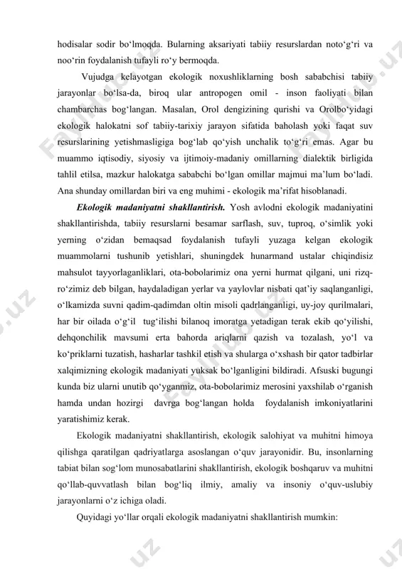 boshqa joyida o‘rmon yong‘ini, suv toshqini, zilzila kabi hodisalar sodir bo‘lmoqda. bularning aksariyati tabiiy resurslardan noto‘g‘ri va noo‘rin foydalanish tufayli ro‘y bermoqda. vujudga kelayotgan ekologik noxushliklarning bosh sababchisi tabiiy jarayonlar bo‘lsa-da, biroq ular antropogen omil - inson faoliyati bilan chambarchas bog‘langan. masalan, orol dengizining qurishi va orolbo‘yidagi ekologik halokatni sof tabiiy-tarixiy jarayon sifatida baholash yoki faqat suv resurslarining yetishmasligiga bog‘lab qo‘yish unchalik to‘g‘ri emas. agar bu muammo iqtisodiy, siyosiy va ijtimoiy-madaniy omillarning dialektik birligida tahlil etilsa, mazkur halokatga sababchi bo‘lgan omillar majmui ma’lum bo‘ladi. ana shunday omillardan biri va eng muhimi - ekologik ma’rifat hisoblanadi. ekologik madaniyatni shakllantirish. yosh avlodni ekologik madaniyatini shakllantirishda, tabiiy resurslarni besamar sarflash, suv, tuproq, o‘simlik yoki yerning o‘zidan bemaqsad foydalanish tufayli yuzaga kelgan ekologik muammolarni tushunib yetishlari, shuningdek hunarmand ustalar chiqindisiz mahsulot tayyorlaganliklari, ota-bobolarimiz ona yerni hurmat qilgani, uni rizq-ro‘zimiz deb bilgan, haydaladigan yerlar va yaylovlar nisbati qat’iy saqlanganligi, o‘lkamizda suvni qadim-qadimdan oltin misoli qadrlanganligi, …