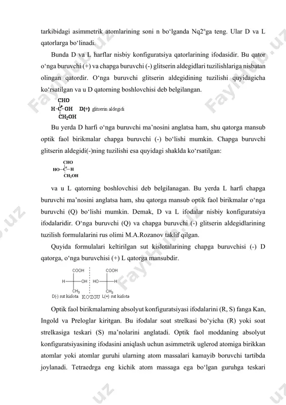 ishi quyidagicha ko‘rsatilgan va u d qatorning boshlovchisi deb belgilangan. bu yerda d harfi o‘nga buruvchi ma’nosini anglatsa ham, shu qatorga mansub optik faol birikmalar chapga buruvchi (-) bo‘lishi mumkin. chapga buruvchi glitserin aldegidi(-)ning tuzilishi esa quyidagi shaklda ko‘rsatilgan: va u l qatorning boshlovchisi deb belgilanagan. bu yerda l harfi chapga buruvchi ma’nosini anglatsa ham, shu qatorga mansub optik faol birikmalar o‘nga buruvchi (q) bo‘lishi mumkin. demak, d va l ifodalar nisbiy konfiguratsiya ifodalaridir. o‘nga buruvchi (q) va chapga buruvchi (-) glitserin aldegidlarining tuzilish formulalarini rus olimi m.a.rozanov taklif qilgan. quyida formulalari keltirilgan sut kislotalarining chapga buruvchisi (-) d qatorga, o‘nga buruvchisi (+) l qatorga mansubdir. optik faol birikmalarning absolyut konfiguratsiyasi ifodalarini (r, s) fanga kan, ingold va preloglar kiritgan. bu ifodalar soat strelkasi bo‘yicha (r) yoki soat strelkasiga teskari (s) ma’nolarini anglatadi. optik faol moddaning absolyut konfiguratsiyasining ifodasini aniqlash uchun asimmetrik uglerod atomiga birikkan atomlar yoki atomlar guruhi ularning …