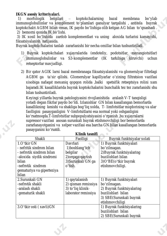 tlovchi ta’siri yallig’lanishga olib keluvchi ikkilamchi nospetsifik reaktsiyalar ishtirokida boradi. bu reaktsiyalarda plazmaning biologik ivituvchi, fibrinolitik, kininli va komplementar tizimlari ishtirok etadi.gn bir qism bemorlarda immunkompleks mexanizmlarning natijasi xisoblanadi. ikgn asosiy kriteriyalari. 1) morfologik belgilari – koptokchalarning bazal membrana bo’ylab immunoglobullinlar va komplement to’plamlari ganulyar tarqalishi , antitela buyrak koptokchalri agbm bilan emas, ik paydo bo’lishiga olib kelgan ag bilan to’qnashadi . 2) bemorni qonida ik bo’lishi. 3) ik xosil bo’lishida zardob komplementlari va uning aloxida turlarini kamayishi, fiksatsiyalanish natijasida. buyrak koptokchalarini tanlab zararlanishi bir necha omillar bilan tushuntiriladi. 1) buyrak koptokchalari xujayralarida (endoteliy, podotsitlar, mezangiotsitlar) immunoglobulinlar va s3-komplementlar (ik tarkibiga kiruvchi) uchun retseptorlar mavjudligi. 2) bir qator agik larni bazal membranaga fiksatsiyalanishi va glomerulyar filtrdagi agbm ga ta’sir qilishi. glomerulyar kapillyarlar o’zining filtratsion vazifasi xisobiga nafaqat mexaniq qopqon rolida ,balki spetsifik retseptsiya rolini xam bajaradi.ik kasalliklarida buyrak koptokchalarini bunchalik tez tez zararlanishi shu bilan tushuntiriladi. keyingi yillarda buyrak patologiyasini …