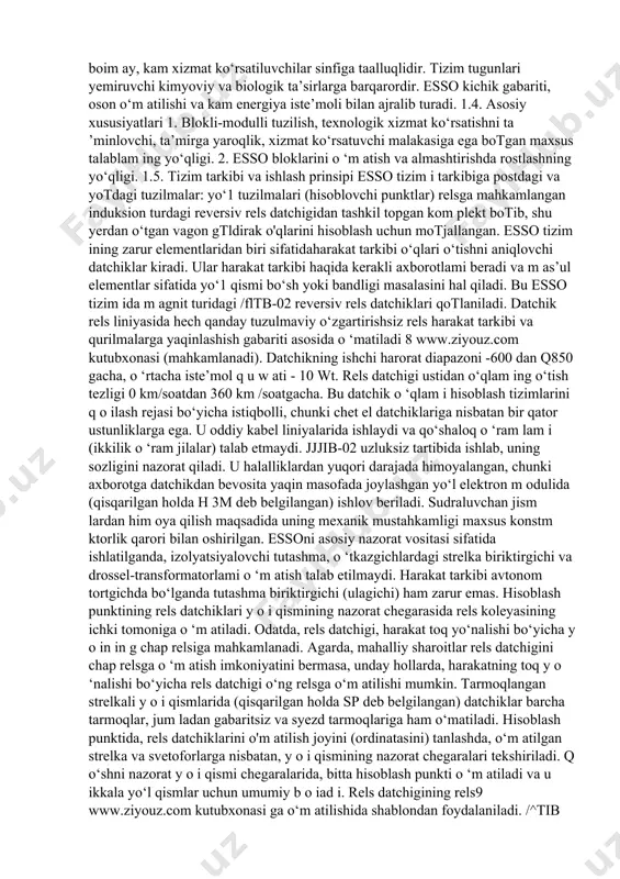 axborot yeg‘ish (to‘plash) tizimi; - qurilmalami tonal chastotali kanallar bilan bogtovchi (qisqarilgan holda usit deb belgilangan); - sohta bandlikni tashlash pulti (qisqarilgan holda pslz deb belgilangan). esso avtonom tortqichli, hamda elektr tortqichning har qanday tok turida qotlaniladi. esso faqatgina harakat xavfsizligini ta’minlab qolmasdan, balki peregon o ‘tkazuvchanligini minimal harajat bilan salmoqli oshiradi. tizimni tadbiq etish qimmatbaho rels zanjiri apparaturasini: drossel-transformatorlar, tortqich bogtagichlari, izolyatsiyalovchi tutashgichlar va shunga o ‘xshash qurilmalar, shuningdek energiya iste’moli, xizmat ko‘rsatish va ekspluatatsion xarajatlam i kamaytiradi. 1.3. tizim mohiyati (xususiyati) esso harakat xavfsizlik qoidalarini hisobga olgan holda ishlab chiqilgan: har qanday tugundagi buzilish yoki ishdagi uzilish, nazorat qilinayotgan yo‘1 qismi relesini o ‘chishiga va nosozlik haqidagi indikatsiya berishga olib keladi. 7 www.ziyouz.com kutubxonasi tizim ekspluatatsiyaning og‘ir sharoitlarida barqaror ishlaydi. tizim tarkibiga kiritilgan tugun va modullar xavfli buzulishlar, yuqori darajadagi elektromagnit xalaqitlardan, aloqa liniyalari sifati va xizmat ko‘rsatuvchilar malakasiga befarq boim ay, kam xizmat ko‘rsatiluvchilar sinfiga taalluqlidir. tizim …