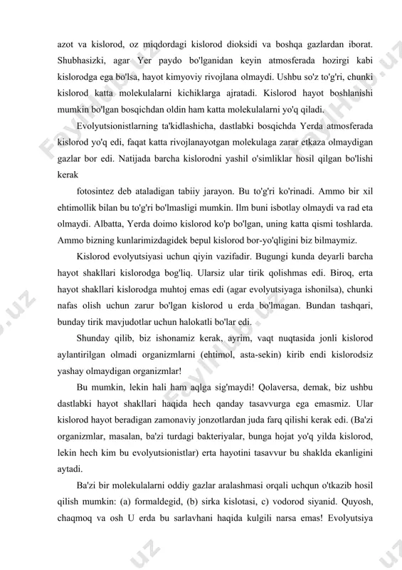 osferada kislorod yo'q edi, faqat katta rivojlanayotgan molekulaga zarar etkaza olmaydigan gazlar bor edi. natijada barcha kislorodni yashil o'simliklar hosil qilgan bo'lishi kerak fotosintez deb ataladigan tabiiy jarayon. bu to'g'ri ko'rinadi. ammo bir xil ehtimollik bilan bu to'g'ri bo'lmasligi mumkin. ilm buni isbotlay olmaydi va rad eta olmaydi. albatta, yerda doimo kislorod ko'p bo'lgan, uning katta qismi toshlarda. ammo bizning kunlarimizdagidek bepul kislorod bor-yo'qligini biz bilmaymiz. kislorod evolyutsiyasi uchun qiyin vazifadir. bugungi kunda deyarli barcha hayot shakllari kislorodga bog'liq. ularsiz ular tirik qolishmas edi. biroq, erta hayot shakllari kislorodga muhtoj emas edi (agar evolyutsiyaga ishonilsa), chunki nafas olish uchun zarur bo'lgan kislorod u erda bo'lmagan. bundan tashqari, bunday tirik mavjudotlar uchun halokatli bo'lar edi. shunday qilib, biz ishonamiz kerak, ayrim, vaqt nuqtasida jonli kislorod aylantirilgan olmadi organizmlarni (ehtimol, asta-sekin) kirib endi kislorodsiz yashay olmaydigan organizmlar! bu mumkin, lekin hali ham aqlga sig'maydi! qolaversa, demak, biz ushbu dastlabki hayot shakllari haqida …
