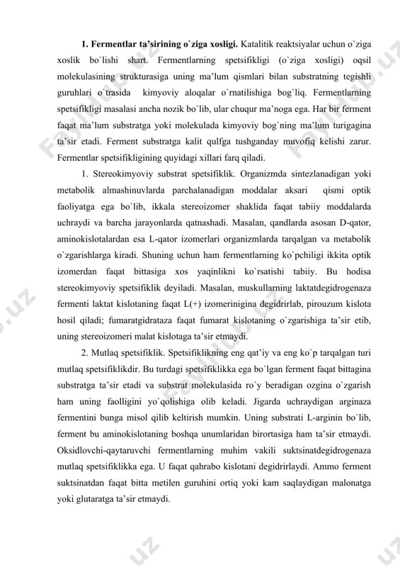 hraydigan arginaza fermentini bunga misol qilib keltirish mumkin. uning substrati l-arginin bo`lib, ferment bu aminokislotaning boshqa unumlaridan birortasiga ham ta’sir etmaydi. oksidlovchi-qaytaruvchi fermentlarning muhim vakili suktsinatdegidrogenaza mutlaq spetsifiklikka ega. u faqat qahrabo kislotani degidrirlaydi. ammo ferment suktsinatdan faqat bitta metilen guruhini ortiq yoki kam saqlaydigan malonatga yoki glutaratga ta’sir etmaydi. 3. mutlaq guruhli spetsifiklik – faqat substratlarning o`xshash guruhlarini katalizlaydi. masalan, alkogoldegidrogenaza faqat etanolga emas, balki har xil tezlikda bo`lsa ham boshqa alifatik spirtlarga ham ta’sir etadi. 4. nisbiy guruhli spetsifiklik – ferment substrat molekulalarining guruhlariga spetsifiklik ta’sir qilmasdan, substrat guruhlarining ma’lum bir kimyoviy bog`lariga ta’sir qiladi. masalan, ovqat hazm qilish fermentlari – pepsin, tripsin turli oqsillardagi ma’lum aminokislotalardan hosil bo`lgan peptid bog`iga nisbatan spetsifik. 5. nisbiy substratli spetsifiklik – ferment kimyoviy birikmalarning turli xil guruhlariga tegishli substratlarni katalizlaydi. masalan, sitoxrom p450 fermenti turli xil moddalarning (7000 ga yaqin) gidroksillanishida ishtirok etadi. bu tabiiy moddalar, dori va zaharlarning o`zgarishlarida ishtirok …