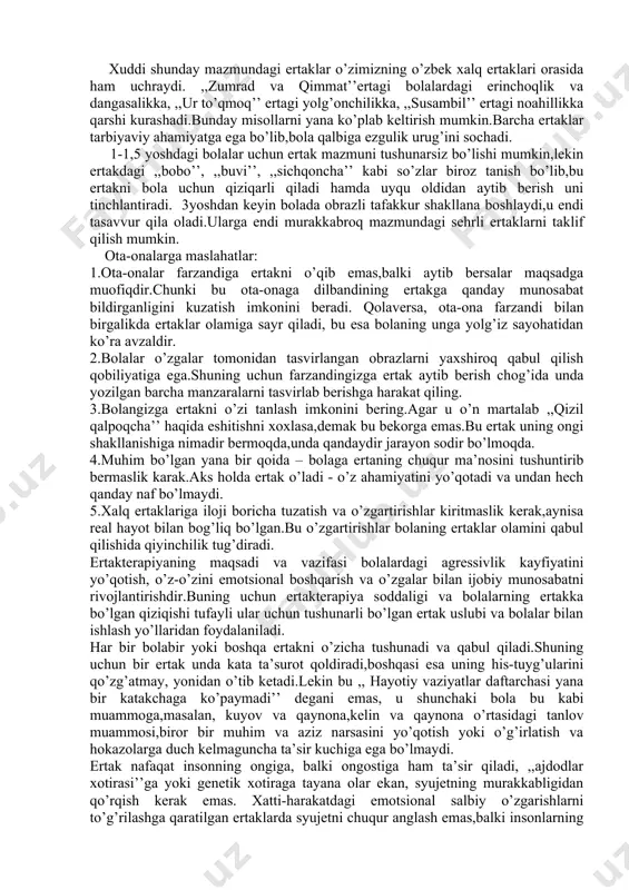 uchun kechqurun yaxshilik bilan tugaydigan pozitiv mazmunli ertaklar aytib berish kerak.shuningdek, oila davrasida, kattalarning muhokamasi bilan tinglangan ertaklar muammoni hal qilishga,korreksiyalashga zamin yaratadi. ertaklar bolani ulg’aytiradi.birinchi navbatda ertakni bolaga bajonidil aytib bermoq lozim,shunda xalq ijodidan bola ko’proq narsa oladi. ertak aytish jarayonida bola ruhan xotirjam, muhit tinch bo’lsa, samarasi yaxshi bo’ladi. bolaga ertak aytib berayotib unga quyidagi savollarni berishingiz mumkin: 1.bu ertak nima haqida? 2.ertak qahramonlari qanday sifatlarga ega? ular kimga o’xshaydilar? 3.nega ertak qahramonlari bunday xatti-harakatlarni amalga oshiradilar? bu nima uchun kerak? 4.bosh personaj qiyin vaziyatlardan qanday chiqib ketadi? buni uning o’zi uddalaydimi yoki unga bu ishda kimdir yordam beradimi? 5.qahramonlarning xatti-harkatlari atrofdagilarga nima beradi – quvonchmi,qayg’umi? qahramonlar o’rtasidagi o’zaro munosabatlar qanday? 6.ertak, uning ayrim qismlari qanday tuyg’ularni uyg’otadi? bolalar uchun ertaklar ularning xayolini,mantiqiy va obrazli tafakkurini rivojlantirib,nutqini o’stiradi. ertaklar xavotirlikni yo’qotib,o’ziga ishonchni orttiradi.n.l.kryajeva qizg’anchiq,egoist bolalarga - ,,baliqchi va baliq’’haqidagi ertakni, qo’rqoq bolalarga - ,,qo’rqoq quyonlar’’ haqidagi ertakni, ishonuvchanlariga …