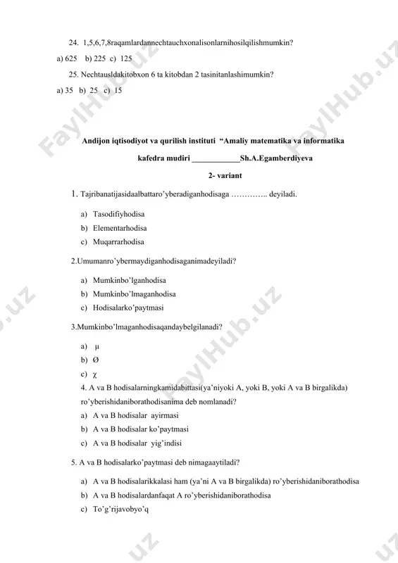 malarningo’rtachaqiymatlariningayirmasini toping. a) 0,5 b) 2,5 c) 1 24. {2,3,4,2,3} va {3,2,4,3,3,3} tanlanmalarningo’rtachaqiymatlariningyig’indini toping. a) 5,8 b) 8,5 c) 19 25. tanlanmaningo’rtachaqiymatini toping. a) 3,5 b) 7,5 c) 5,3 andijon iqtisodiyot va qurilish instituti “amaliy matematika va informatika kafedra mudiri ____________sh.a.egamberdiyeva 3- variant 1. a hodisa b hodisaniqachonergashtiradi? a) b hodisaro’yberishidan a hodisaning ham ro’yberishikelibchiqsa b) a hodisaro’yberishidan b hodisaning ham ro’yberishikelibchiqsa c) to’g’rijavobyo’q 2. a hodisa b hodisaniergashtirgandaqandayko’rinishdayoziladi? a) b) a ⸦ b c) a ո b 3. agar vabo’lsa u holda, a va b hodisalar ………..deyiladi a) tengkuchlihodisalar b) qarama-qarshihodisa c) ergashtiruvchihodisa 4. tengkuchlihodisalarqandayifodalanadi? a) a/b b) a ո b c) a=b 5. a to’plamgato’ldiruvchiqandayifodalanadi? a) ⱥ b) ā c) a 6. aո b=ø nimanibildiradi? a) a to’plam b to’plamningqismi b) a to’plamgato’ldiruvchi c) a va b to’plamlarkesishmaydi 7.birgaro’ybermashodisalarehtimollariningqo’shishteoremasiko’rsatilganqatorni toping. a) p(a+b)=p(a)+p(b) b) p(a+b)=p(a)-p(b) c) p(a-b)=p(a)+p(b) 8. birgaro’yberuvchihodisalarehtimollariniqo’shishteoremasini toping. a) p(a+b)=p(a)+p(b)+p(ab) b) p(a+b)=p(a)+p(b)-p(ab) c) p(a+b)=p(a)-p(b)-p(ab) 9.p(a+b+c)=p(a)+p(b)+p(c)-p(ab)-p(ac)-p(bc)+p(abc) ushbutenglikqaysihodisaniifodalaydi? a) …