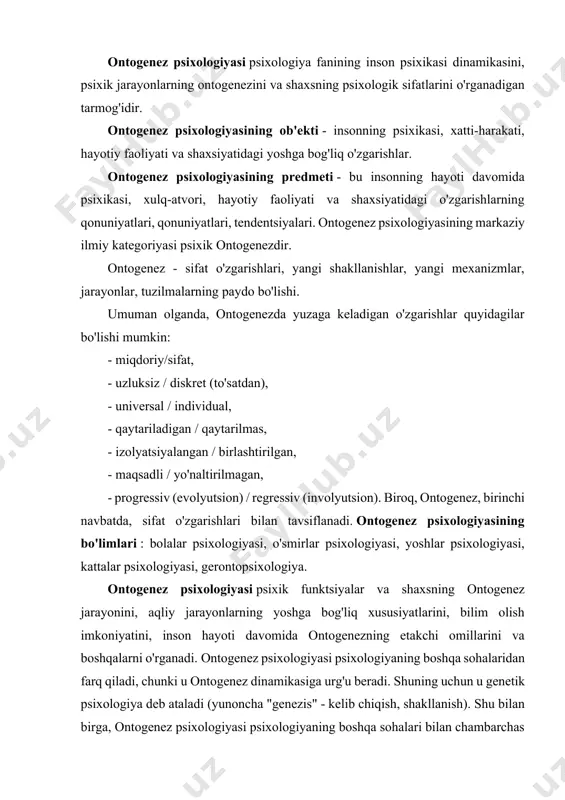 ilan chambarchas bog'liq: umumiy psixologiya, shaxs psixologiyasi, ijtimoiy, pedagogik va differensial psixologiya. ma'lumki, umumiy psixologiya psixik funktsiyalarni - idrok etish, fikrlash, nutq, xotira, tasavvurni o'rganadi. ontogenez psixologiyasi har bir psixik funktsiyaning ontogenezini va turli yosh bosqichlarida interfunksional aloqalardagi o'zgarishlarni kuzatadi. shaxs psixologiyasi motivatsiya, o'zini o'zi qadrlash va intilishlarning ontogenez darajasi, qadriyat yo'nalishlari, dunyoqarash va boshqalarni o'rganadi va ontogenez psixologiyasi bu shakllanishlar bolada qachon paydo bo'ladi, ma'lum bir davrda ularning xususiyatlari qanday, degan savollarga javob beradi. yoshi. ontogenez psixologiyasi va ijtimoiy psixologiya o'rtasidagi bog'liqlik bolaning ontogenezi va xulq-atvorining u mansub bo'lgan guruhlarning o'ziga xos xususiyatlariga bog'liqligini kuzatish imkonini beradi: oila, bolalar bog'chasi guruhi, maktab sinfi, o'smirlar guruhlari. har bir yosh bolaning atrofidagi odamlar, kattalar va tengdoshlarning o'ziga xos ta'siriga ega. bolani tarbiyalash va o'qitishda kattalarning maqsadli ta'siri pedagogik psixologiya doirasida o'rganiladi . ontogenez va tarbiya psixologiyasi bola va kattalar o'rtasidagi o'zaro munosabatlar jarayoniga turli tomonlardan qaraydi: ontogenez psixologiyasi bola nuqtai nazaridan, …