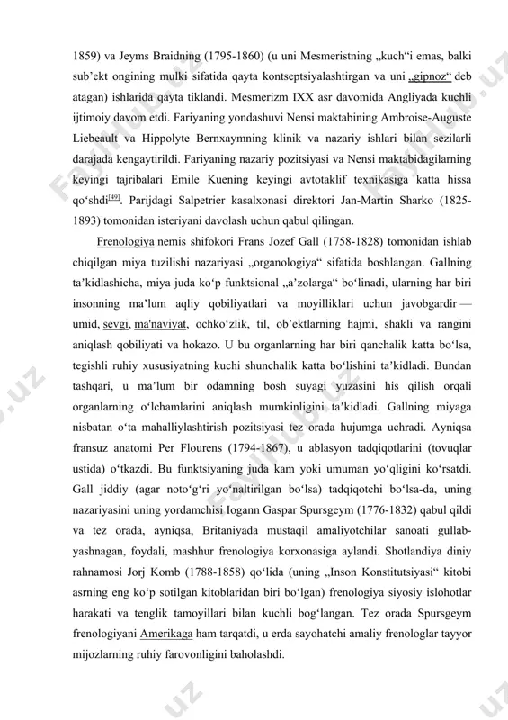 halik gilyotinni ommalashtiruvchi) ishtirok etgan tergov topshirildi. ular mesmerning usuli foydasiz degan xulosaga kelishdi. abbé faria, hind-portugal ruhoniysi hayvonlarning magnitlanishiga jamoatchilik eʼtiborini jonlantirdi. mesmerdan farqli oʻlaroq, faria taʼsir bemorning kutish va hamkorlik kuchi bilan „ongda yaratilgan“ deb taʼkidladi. garchi bahsli boʻlsa-da, „magnit“ anʼanasi mesmerning shogirdlari va boshqalar oʻrtasida davom etdi va ixx asrda angliyada shifokor jon elliotson (1791-1868) va jarrohlar jeyms esdayl (1808-1859) va jeyms braidning (1795-1860) (u uni mesmeristning „kuch“i emas, balki sub’ekt ongining mulki sifatida qayta kontseptsiyalashtirgan va uni „gipnoz“ deb atagan) ishlarida qayta tiklandi. mesmerizm ixx asr davomida angliyada kuchli ijtimoiy davom etdi. fariyaning yondashuvi nensi maktabining ambroise-auguste liebeault va hippolyte bernxaymning klinik va nazariy ishlari bilan sezilarli darajada kengaytirildi. fariyaning nazariy pozitsiyasi va nensi maktabidagilarning keyingi tajribalari emile kuening keyingi avtotaklif texnikasiga katta hissa qoʻshdi[49]. parijdagi salpetrier kasalxonasi direktori jan-martin sharko (1825-1893) tomonidan isteriyani davolash uchun qabul qilingan. frenologiya nemis shifokori frans jozef gall (1758-1828) tomonidan …