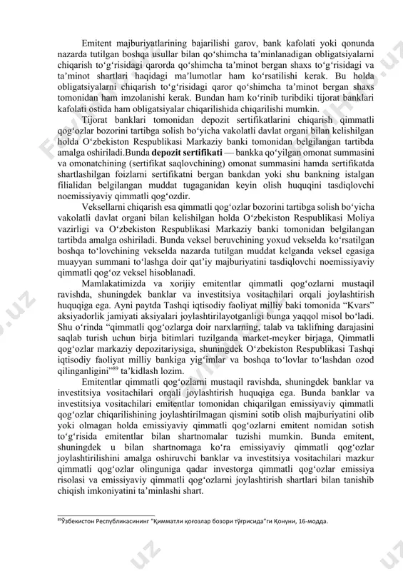 berish. oʻzbekiston respublikasi “qimmatli qogʻozlar bozori toʻgʻrisida”gi qonuniga asosan, mamlakatimizda korporativ obligatsiyalar investorlarga tegishli mablagʻlarning emitentlar tomonidan toʻlanishi boʻyicha toʻlov agentlari vazifasini bajaruvchi tijorat banklari ishtirokida chiqariladi. infratuzilma obligatsiyalari chiqarilganda esa ularni joylashtirishdan tushgan mablagʻlar alohida bank hisobvaragʻida jamlanadi va emitentning ulardan maqsadli foydalanilishini nazorat qiluvchi kuzatuv kengashi yoki yuqori boshqaruv organi qaroriga koʻra sarflanadi. 87“ўзбекистон республикасининг марказий банки тўғрисида”ги қонуни, 25-модда. 88ўзбекистон республикаси “банклар ва банк фаолияти тўғрисида”ги қонуни, 4-модда. emitent majburiyatlarining bajarilishi garov, bank kafolati yoki qonunda nazarda tutilgan boshqa usullar bilan qoʻshimcha taʼminlanadigan obligatsiyalarni chiqarish toʻgʻrisidagi qarorda qoʻshimcha taʼminot bergan shaxs toʻgʻrisidagi va taʼminot shartlari haqidagi maʼlumotlar ham koʻrsatilishi kerak. bu holda obligatsiyalarni chiqarish toʻgʻrisidagi qaror qoʻshimcha taʼminot bergan shaxs tomonidan ham imzolanishi kerak. bundan ham koʻrinib turibdiki tijorat banklari kafolati ostida ham obligatsiyalar chiqarilishida chiqarilishi mumkin. tijorat banklari tomonidan depozit sertifikatlarini chiqarish qimmatli qogʻozlar bozorini tartibga solish boʻyicha vakolatli davlat organi bilan kelishilgan holda oʻzbekiston respublikasi …