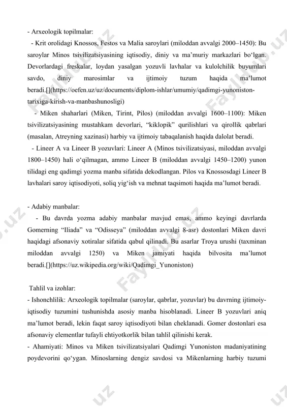 tgan.[](https://fayllar.org/1-mavzu-qadimgi-yunoniston-tarixiga-kirish-va-krit-miken-jamiy.html) 2. qorong‘u asrlar (miloddan avvalgi 1100–800 yillar) manbalar: - arxeologik topilmalar: - keramika va qabristonlar: bu davrda “submiken” va “protogeometrik” uslubdagi kulolchilik buyumlari topilgan. lefkandi (evbeya) qabristonidagi “qahramon qabri” (miloddan avvalgi 10-asr) ijtimoiy tabaqalanish va diniy marosimlar haqida ma’lumot beradi. - aholi punktlari: shahar devorlari va saroylar yo‘qolgan, ammo kichik qishloqlar (masalan, karfi, krit) o‘troq hayotning davom etganini ko‘rsatadi. - adabiy manbalar: - bu davrda yozma manbalar deyarli mavjud emas. gomerning dostonlari keyingi davrda yozilgan bo‘lsa-da, qorong‘u asrlarning ijtimoiy tuzumi va urf-odatlarini aks ettiradi deb hisoblanadi. tahlil va izohlar: - ishonchlilik: arxeologik topilmalar cheklangan, chunki yozuv tizimi yo‘qolgan va madaniy faoliyat pasaygan. gomer asarlari afsonaviy bo‘lib, tarixiy dalil sifatida cheklangan ahamiyatga ega. - ahamiyati: qorong‘u asrlar miken tsivilizatsiyasining qulashidan keyingi o‘tish davri sifatida muhim. bu davrda yunon qabilalari (doriylar, ioniyaliklar) joylashuvi va polis tuzumining dastlabki shakllari vujudga kela boshlagan.[](https://en.wikipedia.org/wiki/ancient_greece) 3. arxaik davr (miloddan avvalgi 800–500 yillar) manbalar: - arxeologik …