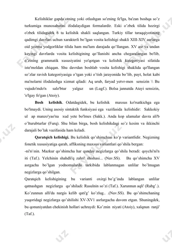 alli'da nargis kelib qati'g’ ko’zlug.. .(nav.ss). bu qo’shimchaning yuqoridagi negizlarga qo’shilishi xv-xv1 asrlargacha davom etgan. shuningdek, bu qonuniyatdan chekinish hollari uchraydi: ko’znin niyati (atoiy), xalqnun ranji' (taf.). -i'n\in\yn. qadimgi turkiy tilda undosh bilan tugagan negizlarga qo’shiladigan bu qo’shimchalar eski o’zbek tilida uchraydi. lekin uning qo’llanishi ayrim so’z shakllarigagina xosdir. bu davr yodnomalaridan mazkur qo’shimcha faqat «tafsir»da ancha keng qo’llangandir: ul yelin yevlari, anlari'n yevlari. -un qo’shimchasi. bu qo’shimcha kim olmoshi bilangina qo’llangan: sen kimun o’g’li'-sen? qaratqich kelishigi qo’shimchasining bunday variantlari singarmonizmli turkiy tillarda va singarmonizmli o’zbek shevalarida ham uchraydi. bu kelishikning belgisiz qo’llanishi eski o’zbek adabiy tili uchun ham xarakterli bo’lgan: mulk ikki bag’i' ikki alam \\ sultanli'g’ yerur sana musallam (nav.ss). tushum kelishigi. eski o’zbek adabiy tilida tushum kelishigi –ni \\ n\\i'\\i variantlariga ega bo'lgan. -ni'\\ni. bu affiks o’zbek tili taraqqiyotining barcha davrlarida qo’llanib kelgan: yolni' berkitayin, qamugni' qutqarayi'n (rabg’.). bu so’zni kizladilar (taf.). bu qo'shimcha «boburnoma» asarida qaratqich …