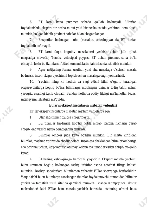 oha (masalan, astrologiya) da et lardan foydalanib bo'lmaydi. 8. et larni faqat kognitiv masalalarni yechish uchun jalb qilish maqsadga muvofiq. tennis, velosiped poygasi et uchun predmet soha bo'la olmaydi, lekin bu tizimlarni futbol komandalarini tahrirlashda ishlatish mumkin. 9. agar natijaning formal usullari yoki shu masalaga o'xshash masala bo'lmasa, inson-ekspert yechimni topish uchun masalaga ongli yondashadi. 10. yechim ming xil hodisa va vaqt o'tishi bilan o'zgarib turadigan o'zgaruvchilarga bogiiq bo'lsa, bilimlarga asoslangan tizimlar to'liq tahlil uchun yaroqsiz ekanligi kelib chiqadi. bunday hollarda oddiy tildagi ma'lumotlar bazasi interfeysini ishlatgan ma'quldir. et larni ekspert insonlarga nisbatan yutuqlari et lar ekspert-insonlarga nisbatan ma'lum yutuqlarga ega: 1. ular shoshilinch xulosa chiqarmaydi. 2. bu tizimlar bir-biriga bog'liq holda ishlab, barcha fikrlarni qarab chiqib, eng yaxshi natija beradiganini tanlaydi. 3. bilimlar ombori juda katta bo'lishi mumkin. bir marta kiritilgan bilimlar, mashina xotirasida abadiy qoladi. inson esa cheklangan bilimlar omboriga ega bo'lgani uchun, ko'p vaqt ishlatilmay kelgan ma'lumotlar …