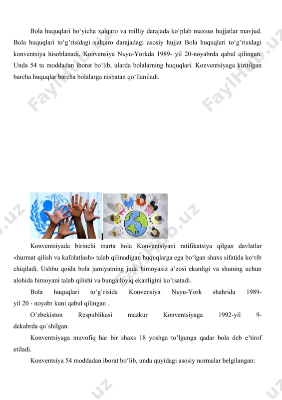 da qo`shilgan. konventsiyaga muvofiq har bir shaxs 18 yoshga toʼlgunga qadar bola deb eʼtirof etiladi. konventsiya 54 moddadan iborat bo‘lib, unda quyidagi asosiy normalar belgilangan: 1-4-moddalarda: «bola» tushunchasi, bolalar manfaatlarining ustuvorligi va ishtirokchi-davlatlarning konventsiyada belgilangan huquqlarni kamsitishsiz amalga oshirish choralarini ko‘rish majburiyati; 5-11-moddalarda: hayotga, ismga, fuqarolikka, ota-onasini bilish huquqiga, ota-onaning gʼamxoʼrligi va ajralmasligiga, ota-onalarning bolalarga nisbatan huquqlari va majburiyatlari; 12-17-moddalarda: bolalarning o‘z nuqtai nazarini, oʼz fikrini bildirish, fikrlash, vijdon va din erkinligi, uyushish va tinch yigʼilishlarga boʼlgan huquq, bolaning axborotga ega bo‘lish va uni tarqatish huquqlari; 18-27-moddalarda: davlat tomonidan bolaning ota-onalariga va qonuniy vakillariga yordam berish, shuningdek bolalarga ularni tarbiyalovchi shaxslar tomonidan qo‘pol muomala bo‘lish, ularning tahqirlanishidan himoya qilish, oilaviy muhitdan mahrum bo‘lgan yoki asrab olingan, aqliy yoki jismoniy jihatdan zaif bolalarni himoya qilish, bolalarning sogʼliqni saqlash sohasidagi huquqlari, shuningdek, bolalarning ijtimoiy rivojlanishi uchun zarur bo‘lgan turmush darajasi to‘gʼrisidagi normalar; 28-31-moddalarda: bolalarning taʼlim olish, ona tili va madaniyatidan foydalanish, dam …