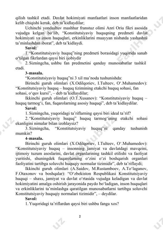 qilish tashkil etadi. davlat hokimiyati manfaatlari inson manfaatlaridan kelib chiqishi kerak, deb ta’kidlaydilar; uchinchi yondashuv mashhur franstuz olimi anri oriu fikri asosida vujudga kelgan bo‘lib, “konstitutsiyaviy huquqning predmeti davlat hokimiyati va inson huquqlari, erkinliklarini muayyan nisbatda yashashni ta’minlashdan iborat”, deb ta’kidlaydi. savol: 1. “konstitutsiyaviy huquq”ning predmeti borasidagi yuqorida sanab o‘tilgan fikrlardan qaysi biri ijobiydir 2. sizningcha, ushbu fan predmetini qanday munosabatlar tashkil etadi. 3- masala. “konstitutsiyaviy huquq”ni 3 xil ma’noda tushunishda: birinchi guruh olimlari (x.odilqoriev, i.tulteev, o‘.muhamedov): “konstitutsiyaviy huquq – huquq tizimining etakchi huquq sohasi, fan sohasi, o‘quv kursi”, – deb ta’kidlaydilar; ikkinchi guruh olimlari (o.t.xusanov): “konstitutsiyaviy huquq – huquq tarmog‘i, fan, fuqarolarning asosiy huquqi”, deb ta’kidlaydilar. savol: 1. sizningcha, yuqoridagi ta’riflarning qaysi biri ideal ta’rif? 2. “konstitutsiyaviy huquq” huquq tarmog‘ining etakchi sohasi ekanligini nimalar bilan izohlaysiz? 3. sizningcha, “konstitutsiyaviy huquq”ni qanday tushunish mumkin? 4- masala. birinchi guruh olimlari (x.odilqoriev, i.tulteev, o‘.muhamedov): “konstitutsiyaviy huquq – insonning jamiyat va davlatdagi mavqeini, …