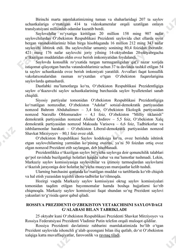 slik, ochiqlik, oshkoralik va shaffoflik tamoyillariga toʻla amal qilgan holda tashkil etdi. siyosiy partiyalar va prezidentlikka nomzodlar uchun saylov kampaniyasi davrida saylovoldi tashviqoti uchun teng va keng imkoniyatlar yaratildi. saylov uchastkalarida pandemiya sharoitida aholi salomatligini ishonchli muhofaza qilish, saylovchilar va saylov jarayoni boshqa ishtirokchilarining xavfsizligini taʼminlash uchun zarur sharoitlar yaratildi. prezident saylovini nufuzli xalqaro tashkilotlar, jumladan, yevropada xavfsizlik va hamkorlik tashkilotning parlament assambleyasi hamda demokratik institutlar va inson huquqlari boʻyicha byurosi, shanxay hamkorlik tashkiloti, mustaqil davlatlar hamdoʻstligi va mdh parlamentlararo assambleyasi, turkiy tilliy davlatlar hamkorlik kengashi, turkiy kengash parlament assambleyasi hamda islom hamkorlik tashkiloti kabi yigirmaga yaqin xalqaro tashkilotlardan va ellikka yaqin xorijiy davlatlardan jami mingga yaqin xalqaro kuzatuvchi hamda 1 ming 672 nafar mahalliy va xorijiy mamlakatlarning yirik ommaviy axborot vositalarining vakillari bevosita kuzatib va yoritib bordi. shuningdek, saylovda ishtirok etgan beshta siyosiy partiyalardan va fuqarolarning oʻzini oʻzi boshqarish organlaridan 64 ming 450 nafar vakillar saylovni bevosita kuzatib bordi. …
