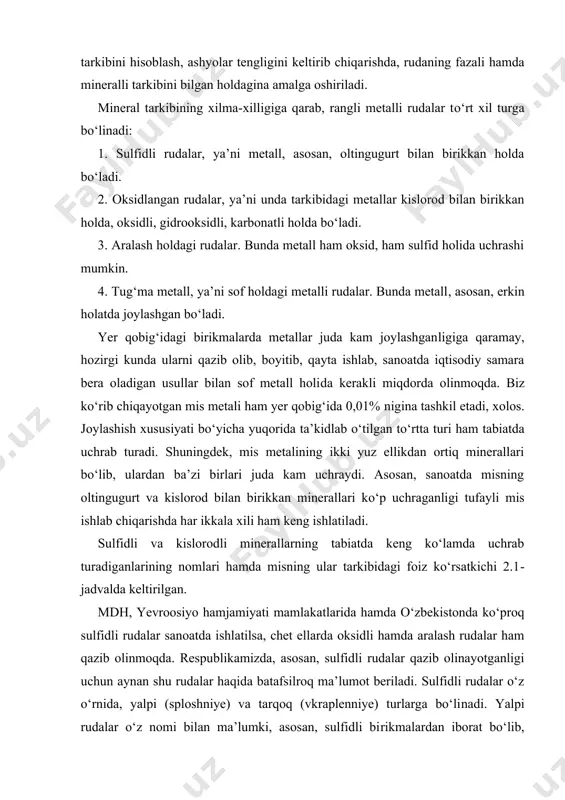 ganlarining nomlari hamda misning ular tarkibidagi foiz ko‘rsatkichi 2.1-jadvalda keltirilgan. mdh, yevroosiyo hamjamiyati mamla​kat​larida hamda o‘zbekistonda ko‘proq sulfidli rudalar sanoatda ishla​tilsa, chet ellarda oksidli hamda aralash rudalar ham qazib olinmoqda. respub​lika​mizda, asosan, sulfidli rudalar qazib olinayotganligi uchun aynan shu rudalar haqida batafsilroq ma’lumot beriladi. sulfidli rudalar o‘z o‘rnida, yalpi (sploshniye) va tarqoq (vkraplenniye) turlarga bo‘li​nadi. yalpi rudalar o‘z nomi bilan ma’lumki, asosan, sulfidli bi​rik​malardan iborat bo‘lib, nokerak tog‘ jinslari va boshqa bo‘sh tog‘ jins​lari bor-yo‘g‘i 14–20% nigina tashkil qiladi, xolos. tarqoq rudalarda buning aksi, ya’ni asosiy massa nokerak tog‘ jinslari bo‘lib, sulfidli birikmalar ozgina miqdor (10%)ni tashkil etadi. rangli metallarni yoki ajratib olish kerak bo‘lgan metallarning ruda​dagi miqdoriga qarab, ular polimetalli (ko‘p metalli) hamda mono​metalli (bir metalli) rudalarga ajratiladi. monometall deganimizda, ajra​tib olish uchun qazib olingan rudaning tarkibida bitta metall bo‘​lib, texnologik jarayon faqat o‘sha metalni ajratib olish uchun mo‘ljal​langan bo‘ladi. polimetalli ruda qazilma konlarida juda ko‘p joylash​gan bo‘lib, ko‘p …