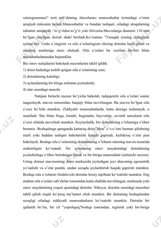 visi orqali) otaga munosabat. oila terapiyasi oxirida bolaning onasi "o’z oilasi bor – bu men va o’g’lim. sizni hurmat qilaman, ota-onam, lekin men uchun oilaviy ishlar muhimroq. s. i. chaeva (1994) fikriga ko’ra, psixologik proyektiv texnikasi "oila sotsiogramma" oilaviy psixoterapiyada ongsizni tashqariga chiqarish uchun ishlatilishi mumkin. oila a’zolari o’rtasidagi munosabatlar konteksti. natijalarni talqin qilish. mualliflar test natijalarini baholash mezonlarini taklif qildilar: 1) doira hududiga tushib qolgan oila a’zolarining soni; 2) doiralarning kattaligi; 3) aylanalarning bir-biriga nisbatan joylashishi; natijani birinchi mezon bo’yicha baholab, tadqiqotchi sub’ekt tomonidan tasvirlangan oila a’zolari sonini haqiqiy bilan solishtiradi. ehtimol, sub’ekt bilan nizo munosabatlarida bo’lgan oila a’zosi katta doiraga tushmasligi, uni unutib qo’yishi mumkin. shu bilan birga, begonalardan, hayvonlardan, sevimli narsalardan biri oila a’zosi sifatida tasvirlanishi mumkin. keyinchalik, biz doiralarning o’lchamiga e’tibor beramiz. boshqalar bilan solishtirganda kattaroq "men" doirasi o’zini o’zi qadrlashning etarli yoki ortiqcha baholanishi haqida gapiradi, kichikroq doira esa o’zini past baholaydi. o’z doirasi sub’ektining …