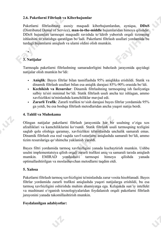 ni filtrlash usullari yordamida bu turdagi hujumlarni aniqlash va ularni oldini olish mumkin. · 3. natijalar tarmoqda paketlarni filtrlashning samaradorligini baholash jarayonida quyidagi natijalar olish mumkin bo‘ldi: · aniqlik: bayes filtrlar bilan tasniflashda 95% aniqlikka erishildi. statik va dinamik filtrlash usullari bilan esa aniqlik darajasi 85%-90% orasida bo‘ldi. · kechikish va resurslar: dinamik filtrlashning tarmoqning ish faoliyatiga salbiy ta'siri minimal bo‘ldi. statik filtrlash usuli ancha tez ishlagan, ammo xavfsizlikni ta'minlashda kamchiliklar mavjud edi. · zararli trafik: zararli trafikni to‘sish darajasi bayes filtrlar yordamida 95% ga yetdi, bu esa boshqa filtrlash metodlaridan ancha yuqori natija berdi. 4. tahlil va muhokama olingan natijalar paketlarni filtrlash jarayonida har bir usulning o‘ziga xos afzalliklari va kamchiliklarini ko‘rsatdi. statik filtrlash usuli tarmoqning tezligini saqlab qola olishiga qaramay, xavfsizlikni ta'minlashda unchalik samarali emas. dinamik filtrlash esa real vaqtda xavf-xatarlarni aniqlashda samarali bo‘ldi, ammo tizim resurslariga qo‘shimcha yuklanish yaratdi. bayes filtri yordamida tarmoq xavfsizligini yanada kuchaytirish mumkin. …