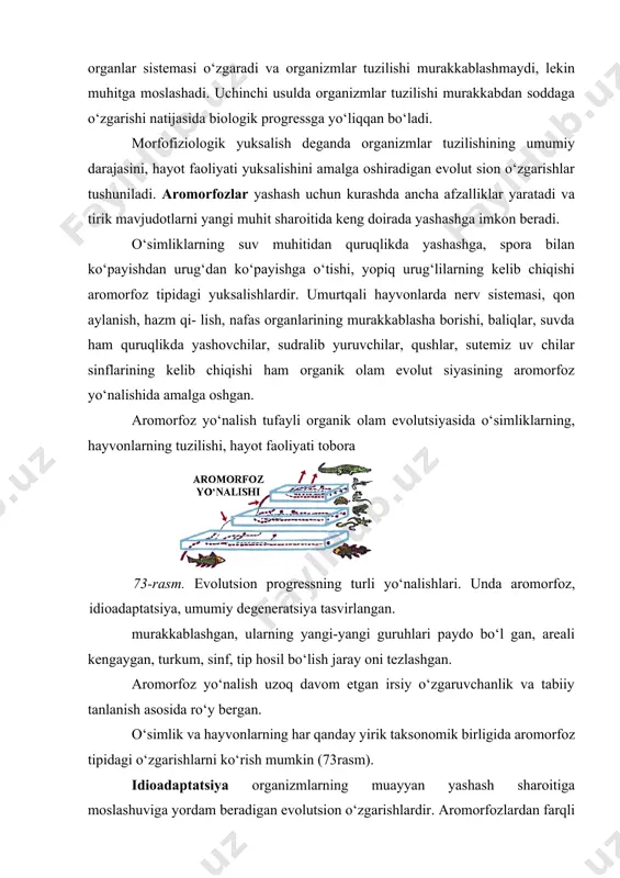da organizmlar hayot faoliyati uchun nihoyatda muhim bo‘lgan organlar sistemalari takomillashadi. u morfofiziologik yuksalish — aromozfoz deb nomlanadi. ikkinchi usulda organizm hayot faoliyati uchun ikkinchi darajali organlar sistemasi o‘zgaradi va organizmlar tuzilishi murakkablashmaydi, lekin muhitga moslashadi. uchinchi usulda organizmlar tuzilishi murakkabdan soddaga o‘zgarishi natijasida biologik progressga yo‘liqqan bo‘ladi. morfofiziologik yuksalish deganda organizmlar tuzilishining umumiy darajasini, hayot faoliyati yuksalishini amalga oshiradigan evolut sion o‘zgarishlar tushuniladi. aromorfozlar yashash uchun kurashda ancha afzalliklar yaratadi va tirik mavjudotlarni yangi muhit sharoitida keng doirada yashashga imkon beradi. o‘simliklarning suv muhitidan quruqlikda yashashga, spora bilan ko‘payishdan urug‘dan ko‘payishga o‘tishi, yopiq urug‘lilarning kelib chiqishi aromorfoz tipidagi yuksalishlardir. umurtqali hayvonlarda nerv sistemasi, qon aylanish, hazm qi- lish, nafas organlarining murakkablasha borishi, baliqlar, suvda ham quruqlikda yashovchilar, sudralib yuruvchilar, qushlar, sutemiz uv chilar sinflarining kelib chiqishi ham organik olam evolut siyasining aromorfoz yo‘nalishida amalga oshgan. aromorfoz yo‘nalish tufayli organik olam evolutsiyasida o‘simliklarning, hayvonlarning tuzilishi, hayot faoliyati tobora 73-rasm. evolutsion …