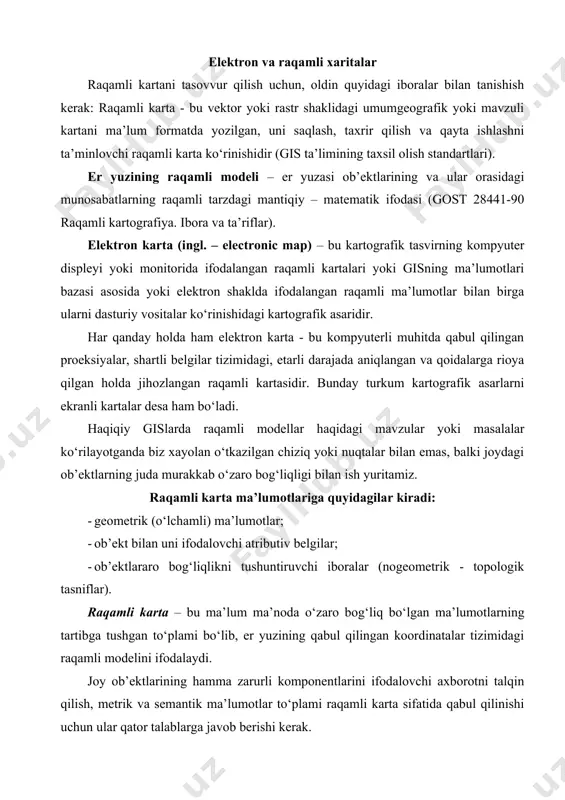 abul qilingan koordinatalar tizimidagi raqamli modelini ifodalaydi. joy ob’ektlarining hamma zarurli komponentlarini ifodalovchi axborotni talqin qilish, metrik va semantik ma’lumotlar to‘plami raqamli karta sifatida qabul qilinishi uchun ular qator talablarga javob berishi kerak. hozirgi paytda hatto rossiyada ham er kadastri raqamli kartasining sifatiga talablar qo‘yadigan hech qanday standartlar yo‘q. roskartografiyada tarmoq standartida ost 68-34-98 ―raqamli topografik kartalar. raqamli topografik kartalar sifatiga talablarǁ bor. unda 1:10000 va undan mayda masshtabli dastlabki kartografik materiallar asosida yaratiladigan raqamli kartalarga qo‘yiladigan asosiy talablar keltirilgan. mazkur standartda topografik kartalar sifatiga, ya’ni raqamli kartaning to‘liqligi; raqamli kartaning aniqligi; ob’ektlar va tavsifnomaning to‘g‘riligi; raqamli karta va unda keltirilgan ob’ektlarni kartografik tuzilishi mantiqan to‘g‘ri tanlangan bo‘lishi kabi asosiy talablar berilgan. ushbu ko‘rsatgichlarga birinchi navbatda kelishi zarur bo‘lgan yana bir ko‘rsatkichni - raqamli kartada mavjud bo‘lgan, ma’lumotlarning metrik komponentini tashkil etadigan, vektor ma’lumotlarning topologik jihatdan mos kelishligini qo‘shib qo‘yish kerak. topologik jihatdan moslik – bu vektor ma’lumotlarning topologik xossalariga …