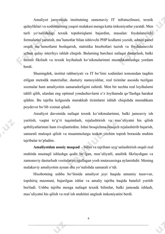 i tizimli fikrlash va texnik loyihalash ko‘nikmalarimni mustahkamlashga yordam berdi. shuningdek, institut rahbariyati va it bo‘limi xodimlari tomonidan taqdim etilgan metodik materiallar, dasturiy namoyishlar, real tizimlar asosida tuzilgan sxemalar ham amaliyotim samaradorligini oshirdi. men bir nechta real loyihalarni tahlil qilib, ulardan eng optimal yondashuvlarni o‘z loyihamda qo‘llashga harakat qildim. bu tajriba kelgusida murakkab tizimlarni ishlab chiqishda mustahkam poydevor bo‘lib xizmat qiladi. amaliyot davomida nafaqat texnik ko‘nikmalarimni, balki jamoaviy ish yuritish, vaqtni to‘g‘ri taqsimlash, rejalashtirish va mas’uliyatni his qilish qobiliyatlarimni ham rivojlantirdim. ishni bosqichma-bosqich rejalashtirib bajarish, samarali muloqot qilish va muammolarga tezkor yechim topish borasida muhim tajribalar to‘pladim. amaliyotdan asosiy maqsad – bilim va tajribani uyg‘unlashtirish orqali real muhitda mustaqil ishlashga qodir bo‘lgan, mas’uliyatli, analitik fikrlaydigan va zamonaviy dasturlash vositalarini egallagan yosh mutaxassisga aylanishdir. mening malakaviy amaliyotim aynan shu yo‘nalishda samarali o‘tdi. hisobotning ushbu bo‘limida amaliyot joyi haqida umumiy tasavvur, topshiriq mazmuni, bajarilgan ishlar va amaliy tajriba haqida batafsil yoritib beriladi. …