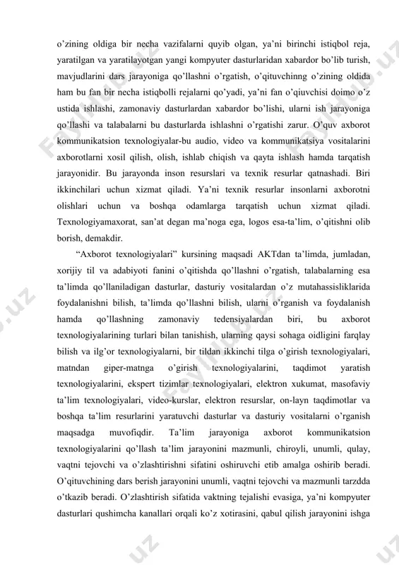 h, talabalarning esa ta’limda qo’llaniladigan dasturlar, dasturiy vositalardan o’z mutahassisliklarida foydalanishni bilish, ta’limda qo’llashni bilish, ularni o’rganish va foydalanish hamda qo’llashning zamonaviy tedensiyalardan biri, bu axborot texnologiyalarining turlari bilan tanishish, ularning qaysi sohaga oidligini farqlay bilish va ilg’or texnologiyalarni, bir tildan ikkinchi tilga o’girish texnologiyalari, matndan giper-matnga o’girish texnologiyalarini, taqdimot yaratish texnologiyalarini, ekspert tizimlar texnologiyalari, elektron xukumat, masofaviy ta’lim texnologiyalari, video-kurslar, elektron resurslar, on-layn taqdimotlar va boshqa ta’lim resurlarini yaratuvchi dasturlar va dasturiy vositalarni o’rganish maqsadga muvofiqdir. ta’lim jarayoniga axborot kommunikatsion texnologiyalarini qo’llash ta’lim jarayonini mazmunli, chiroyli, unumli, qulay, vaqtni tejovchi va o’zlashtirishni sifatini oshiruvchi etib amalga oshirib beradi. o’qituvchining dars berish jarayonini unumli, vaqtni tejovchi va mazmunli tarzdda o’tkazib beradi. o’zlashtirish sifatida vaktning tejalishi evasiga, ya’ni kompyuter dasturlari qushimcha kanallari orqali ko’z xotirasini, qabul qilish jarayonini ishga tushirib, ularga ta’sirni kuchaytirib, rangli rasmlar, xarakatli animatsiyalarni o’qitish jarayoniga tadbiq etib, tasavvurni to’g’ri shakllantirish orqali bilish jarayonini, tafakkur etish qobiliyatini rivojlantiradi. …