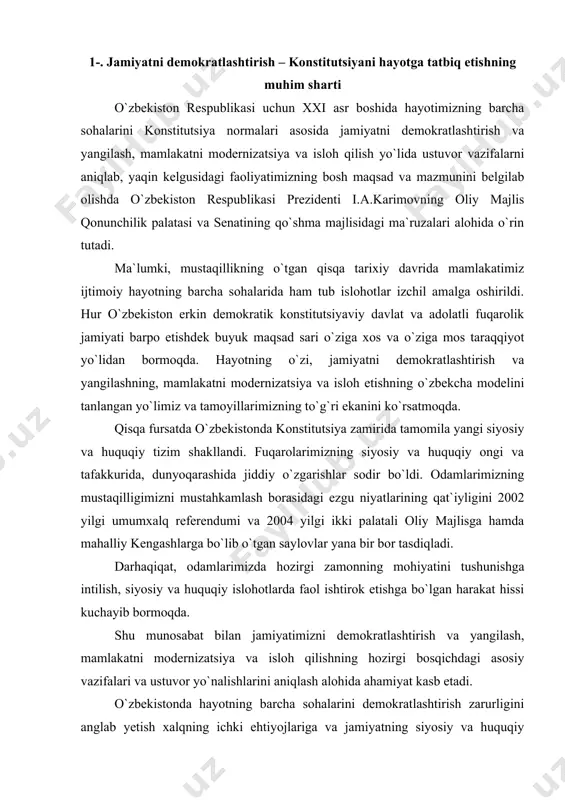 uqiy ongi va tafakkurida, dunyoqarashida jiddiy o`zgarishlar sodir bo`ldi. odamlarimizning mustaqilligimizni mustahkamlash borasidagi ezgu niyatlarining qat`iyligini 2002 yilgi umumxalq referendumi va 2004 yilgi ikki palatali oliy majlisga hamda mahalliy kengashlarga bo`lib o`tgan saylovlar yana bir bor tasdiqladi. darhaqiqat, odamlarimizda hozirgi zamonning mohiyatini tushunishga intilish, siyosiy va huquqiy islohotlarda faol ishtirok etishga bo`lgan harakat hissi kuchayib bormoqda. shu munosabat bilan jamiyatimizni demokratlashtirish va yangilash, mamlakatni modernizatsiya va isloh qilishning hozirgi bosqichdagi asosiy vazifalari va ustuvor yo`nalishlarini aniqlash alohida ahamiyat kasb etadi. o`zbekistonda hayotning barcha sohalarini demokratlashtirish zarurligini anglab yetish xalqning ichki ehtiyojlariga va jamiyatning siyosiy va huquqiy islohotlar muqarrarligini ta`minlashga intilishiga asoslangandir. faqat konstitutsiyaviy davlat va adolat fuqarolik jamiyati sotsial taraqqiyot va siyosiy barqarorlikni, inson huquqlari va erkinliklarini kafolatlaydi. jamiyatni demokratlashtirish deganda nimani tushunish kerak? birinchidan, shaxs, jamiyat va davlat tomonidan jahonda umum e`tirof etilgan demokratik-huquqiy qadriyatlarni mamlakat aholisining madaniy-tarixiy tajribasi va ijtimoiy ruhiyatidan kelib chiqqan holda o`zlashtirishning tadrijiy jarayonini. ikkinchidan, …