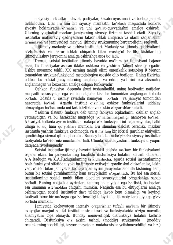 erdi desak sira mubolag‘a bo‘lmaydi. 2. sotsial institutlar ma’lum bir funksiyalarni, ya’ni vazifalarni bajaradilar. funksiya tushunchasi lotincha «functio» so‘zidan olingan bo‘lib, bajarish, amalga oshirish ma’nolarini bildiradi. kundalik hayot terminida gapirilsa, sotsial institutlarning funksiyasi bu-jamiyatga foyda keltirish, ya’ni hal qilinayotgan vazifalar, maqsadlarga erishish va ko‘rsatilayotgan xizmatlarning yig‘indisidir. sotsiologiyadagi institutsional maktab vakillari: s.lipset, d. landberg va boshqalar sotsial institutlarning quyidagi funksiyalariga asosiy e’tiborlarini qaratadilar: - jamiyat a’zolarini ko‘paytirish. bu vazifani bajaruvchi asosiy institut - oiladir; - ijtimoiylashuv – kishilar tomonidan mazkur jamiyatda o‘rnatilgan hulq- atvor namunalari va faoliyat vositalarini boshqa kishilarga uzatish. oila, ta’lim, tarbiya, din, madaniyat va boshqa sotsial institutlar bu jarayonni sodir etilishining asosiy omillari bo‘lib xizmat qilishadi; - moddiy va ma’naviy ne’matlarni ishlab chiqarish, taqsimlash. iqtisodiy institutlar ushbu vazifalarni bajaruvchi asosiy institutlardan hisoblanadi; - ma’naviy-ma’rifiy muammolarni hal qilish. bunda asosan ta’lim, tarbiya, din va boshqa institutlar faoliyati muhim ma’no kasb etadi. rossiyalik sotsiologlar – a.a. radugin va k.a. radugin …