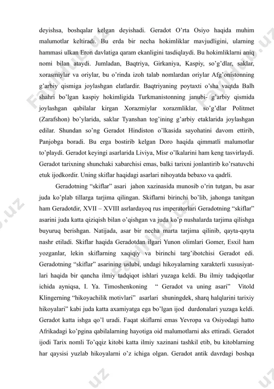 ardir. baqtriyaning poytaxti o’sha vaqtda balh shahri bo’lgan kaspiy hokimligida turkmanistonning janubi- g’arbiy qismida joylashgan qabilalar kirgan xorazmiylar xorazmliklar, so’g’dlar politmet (zarafshon) bo’ylarida, saklar tyanshan tog’ining g’arbiy etaklarida joylashgan edilar. shundan so’ng geradot hindiston o’lkasida sayohatini davom ettirib, panjobga boradi. bu erga bostirib kelgan doro haqida qimmatli malumotlar to’playdi. geradot keyingi asarlarida liviya, misr o’lkalarini ham keng tasvirlaydi. geradot tarixning shunchaki xabarchisi emas, balki tarixni jonlantirib ko’rsatuvchi etuk ijodkordir. uning skiflar haqidagi asarlari nihoyatda bebaxo va qadrli. geradotning “skiflar” asari jahon xazinasida munosib o’rin tutgan, bu asar juda ko’plab tillarga tarjima qilingan. skiflarni birinchi bo’lib, jahonga tanitgan ham geradotdir, xvii – xviii asrlardayoq rus imperatorlari geradotning “skiflar” asarini juda katta qiziqish bilan o’qishgan va juda ko’p nushalarda tarjima qilishga buyuruq berishgan. natijada, asar bir necha marta tarjima qilinib, qayta-qayta nashr etiladi. skiflar haqida geradotdan ilgari yunon olimlari gomer, esxil ham yozganlar, lekin skiflarning xaqiqiy va birinchi targ’ibotchisi geradot edi. geradotning …