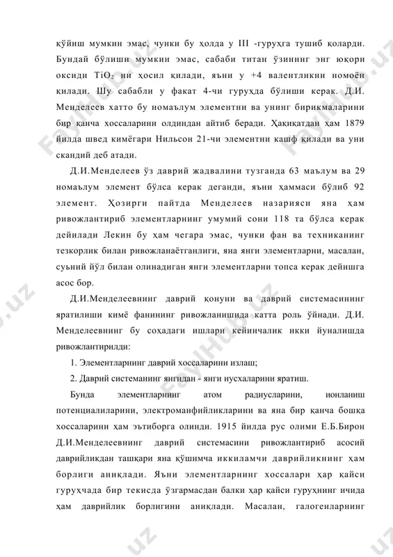 маси бўлиб 92 элемент. ҳозирги пайтда менделеев назарияси яна ҳам ривожлантириб элементларнинг умумий сони 118 та бўлса керак дейилади лекин бу ҳам чегара эмас, чунки фан ва техниканинг тезкорлик билан ривожланаётганлиги, яна янги элементларни, масалан, суьний йўл билан олинадиган янги элементларни топса керак дейишга асос бор. д.и.менделеевнинг даврий қонуни ва даврий системасининг яратилиши кимё фанининг ривожланишида катта роль ўйнади. д.и. менделеевнинг бу соҳадаги ишлари кейинчалик икки йуналишда ривожлантирилди: 1. элементларнинг даврий хоссаларини излаш; 2. даврий системанинг янгидан - янги нусхаларини яратиш. бунда элементларнинг атом радиусларини, ионланиш потенциалиларини, электроманфийликларини ва яна бир қанча бошқа хоссаларини ҳам эътиборга олинди. 1915 йилда рус олими е.б.бирон д.и.менделеевнинг даврий системасини ривожлантириб асосий даврийликдан ташқари яна қўшимча иккиламчи даврийликнинг ҳам борлиги аниқлади. яъни элементларнинг хоссалари ҳар қайси гуруҳчада бир текисда ўзгармасдан балки ҳар қайси гуруҳнинг ичида ҳам даврийлик борлигини аниқлади. масалан, галогенларнинг кислородли бирикмаларини барқарорлиги фтордан хлорга ўтганда кучаяди. лекин хлордан бромга ўтганда сусаяди, бромдан йодга …