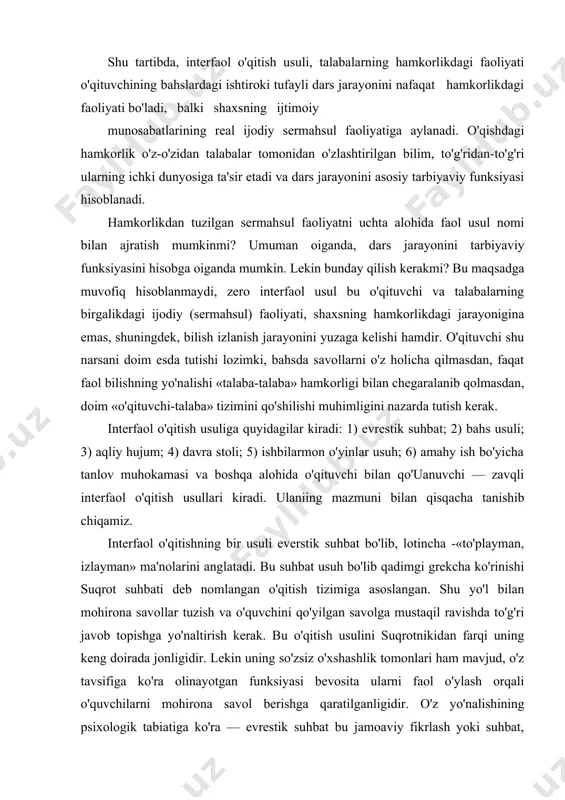 nazariy savollarni yo'llash mumkin, shuningdek, hamkorlikda sermahsul faoliyatlarini tuzish, talabalar shaxsiga o'z ta'siri bilan o'quv faoliyatini o'quv tarbiya jarayoniga aylantirishi mumkin. shu tartibda, interfaol o'qitish usuli, talabalarning hamkorlikdagi faoliyati o'qituvchining bahslardagi ishtiroki tufayli dars jarayonini nafaqat hamkorlikdagi faoliyati bo'ladi, balki shaxsning ijtimoiy munosabatlarining real ijodiy sermahsul faoliyatiga aylanadi. o'qishdagi hamkorlik o'z-o'zidan talabalar tomonidan o'zlashtirilgan bilim, to'g'ridan-to'g'ri ularning ichki dunyosiga ta'sir etadi va dars jarayonini asosiy tarbiyaviy funksiyasi hisoblanadi. hamkorlikdan tuzilgan sermahsul faoliyatni uchta alohida faol usul nomi bilan ajratish mumkinmi? umuman oiganda, dars jarayonini tarbiyaviy funksiyasini hisobga oiganda mumkin. lekin bunday qilish kerakmi? bu maqsadga muvofiq hisoblanmaydi, zero interfaol usul bu o'qituvchi va talabalarning birgalikdagi ijodiy (sermahsul) faoliyati, shaxsning hamkorlikdagi jarayonigina emas, shuningdek, bilish izlanish jarayonini yuzaga kelishi hamdir. o'qituvchi shu narsani doim esda tutishi lozimki, bahsda savollarni o'z holicha qilmasdan, faqat faol bilishning yo'nalishi «talaba-talaba» hamkorligi bilan chegaralanib qolmasdan, doim «o'qituvchi-talaba» tizimini qo'shilishi muhimligini nazarda tutish kerak. interfaol o'qitish …