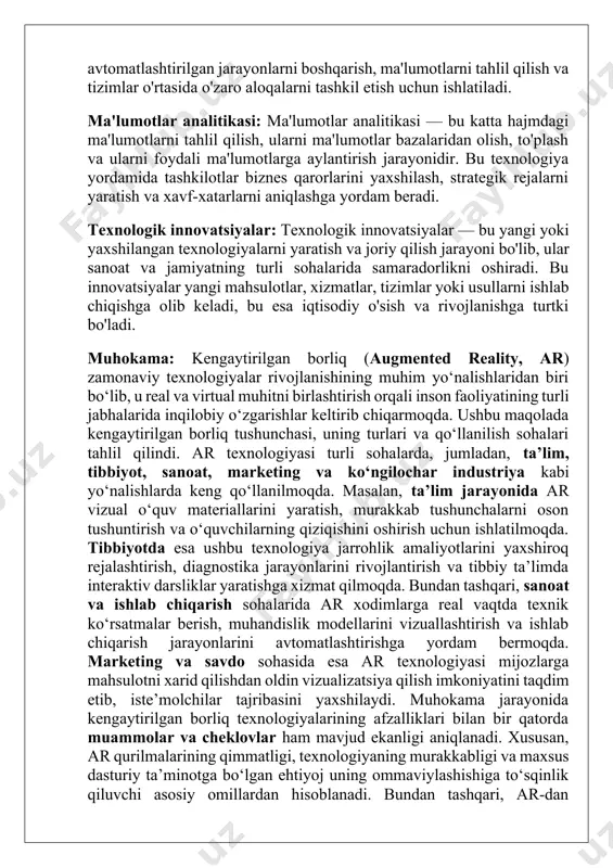 ilish va tizimlar o'rtasida o'zaro aloqalarni tashkil etish uchun ishlatiladi. ma'lumotlar analitikasi: ma'lumotlar analitikasi — bu katta hajmdagi ma'lumotlarni tahlil qilish, ularni ma'lumotlar bazalaridan olish, to'plash va ularni foydali ma'lumotlarga aylantirish jarayonidir. bu texnologiya yordamida tashkilotlar biznes qarorlarini yaxshilash, strategik rejalarni yaratish va xavf-xatarlarni aniqlashga yordam beradi. texnologik innovatsiyalar: texnologik innovatsiyalar — bu yangi yoki yaxshilangan texnologiyalarni yaratish va joriy qilish jarayoni bo'lib, ular sanoat va jamiyatning turli sohalarida samaradorlikni oshiradi. bu innovatsiyalar yangi mahsulotlar, xizmatlar, tizimlar yoki usullarni ishlab chiqishga olib keladi, bu esa iqtisodiy o'sish va rivojlanishga turtki bo'ladi. muhokama: kengaytirilgan borliq (augmented reality, ar) zamonaviy texnologiyalar rivojlanishining muhim yo‘nalishlaridan biri bo‘lib, u real va virtual muhitni birlashtirish orqali inson faoliyatining turli jabhalarida inqilobiy o‘zgarishlar keltirib chiqarmoqda. ushbu maqolada kengaytirilgan borliq tushunchasi, uning turlari va qo‘llanilish sohalari tahlil qilindi. ar texnologiyasi turli sohalarda, jumladan, ta’lim, tibbiyot, sanoat, marketing va ko‘ngilochar industriya kabi yo‘nalishlarda keng qo‘llanilmoqda. masalan, ta’lim jarayonida …