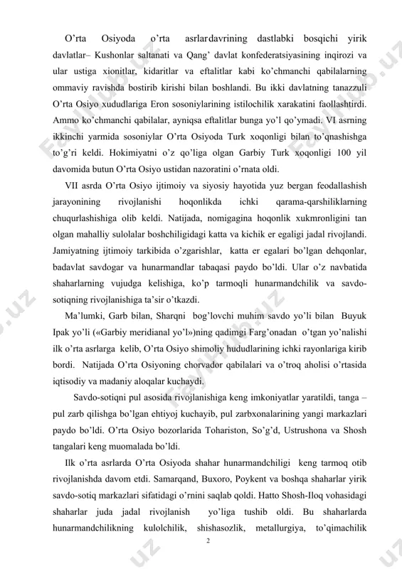 r qabilalari va o’troq aholisi o’rtasida iqtisodiy va madaniy aloqalar kuchaydi. savdo-sotiqni pul asosida rivojlanishiga keng imkoniyatlar yaratildi, tanga – pul zarb qilishga bo’lgan ehtiyoj kuchayib, pul zarbxonalarining yangi markazlari paydo bo’ldi. o’rta osiyo bozorlarida tohariston, so’g’d, ustrushona va shosh tangalari keng muomalada bo’ldi. ilk o’rta asrlarda o’rta osiyoda shahar hunarmandchiligi keng tarmoq otib rivojlanishda davom etdi. samarqand, buxoro, poykent va boshqa shaharlar yirik savdo-sotiq markazlari sifatidagi o’rnini saqlab qoldi. hatto shosh-iloq vohasidagi shaharlar juda jadal rivojlanish yo’liga tushib oldi. bu shaharlarda hunarmandchilikning kulolchilik, shishasozlik, metallurgiya, to’qimachilik sohalari yuksak professional darajada rivojlanib ular ko’p hollarda tashqi savdo uchun mahsulot chiqarar edilar. ilk o’rta asrlarda to’qimachilik o’rta osiyo hunarmandchiligining ustivor yo’nalishiga aylandi. ayniqsa ipak mahsulotlarini ishlab chiqarish keng yo’lga qo’yilgan. arxeologik materiallarning guvohlik berishicha ipak qurtini boqish qadimgi baqtriyada bronza davridan ma’lum bo’lgan. antik davri va ilk o’rta asrlarga kelib, ipakchilik bilan shug’ullanish so’g’diyona va farg’ona vodiysiga ham keng yoyildi. ipakchilikning …