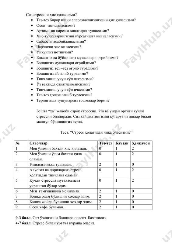 ларингизни кўрсатишга қийналасизми? · сабабсиз асабийлашасизми? · чарчоқни ҳис қиласизми? · уйқунгиз нотинчми? · елкангиз ва бўйнингиз мушаклари оғрийдими? · бошингиз мушаклари оғрийдими? · бошингиз тез –тез оғриб турадими? · бошингиз айланиб турадими? · тинчланиш учун кўп чекасизми? · ўз вақтида овқатланмайсизми? · тинчланиш учун кўп ичасизми? · тез-тез ҳолсизланиб турасизми? · терингизда тушунарсиз тошмалар борми? бешта “ҳа” жавоби озроқ стрессни, 7та ва ундан ортиғи кучли стрессни билдиради. сиз кайфиятингизни кўтарувчи ишлар билан машғул бўлишингиз керак. тест. “стресс ҳолатидан чиқа оласизми?” № саволлар тез-тез баъзан ҳечқачон 1 мен ўзимни бахтли ҳис қиламан. 0 1 2 2 мен ўзимни ўзим бахтли қила оламан. 0 1 2 3 умидсизликка тушаман. 2 1 0 4 алкогол ва дориларсиз стресс ҳолатидан тинчлана оламан. 0 1 2 5 кучли стрессда мутахассисга учрашган бўлар эдим. 0 1 2 6 мен ғамгинликка мойилман. 2 1 0 7 бошқа одам бўлишни хоҳлар эдим. 2 1 0 8 бошқа …
