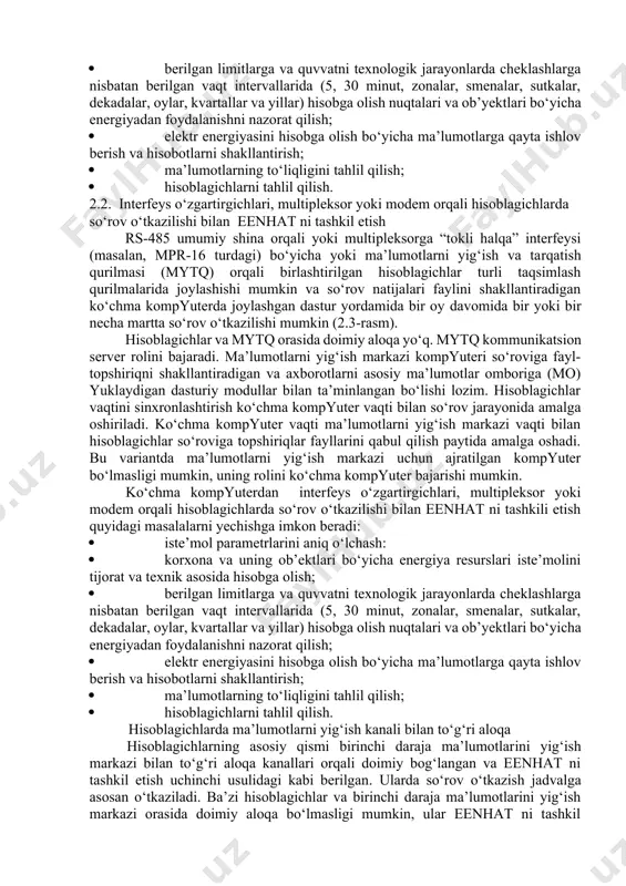 ida axborotlarni xotirada saqlash moduli va ehm bilan almashinuv asosida hisobga olish tizimi interfeysi bo‘lgan qimmat uncha ko‘p bo‘lmagan sonli tijorat hisoblagichlari ishlatiladi.2.2-rasm. optik port orqali hisoblagichlarda so‘rov o‘tkazish orqali eenhat ni tashkil etish optik port orqali hisoblagichlarda so‘rovni o‘tkazilishi bilan eenhat ni tashkili etish quyidagi masalalarni yechishga imkon beradi: · iste’mol parametrlarini aniq o‘lchash: · korxona va uning ob’ektlari bo‘yicha energiya resurslari iste’molini tijorat va texnik asosida hisobga olish; · berilgan limitlarga va quvvatni texnologik jarayonlarda cheklashlarga nisbatan berilgan vaqt intervallarida (5, 30 minut, zonalar, smenalar, sutkalar, dekadalar, oylar, kvartallar va yillar) hisobga olish nuqtalari va ob’yektlari bo‘yicha energiyadan foydalanishni nazorat qilish; · elektr energiyasini hisobga olish bo‘yicha ma’lumotlarga qayta ishlov berish va hisobotlarni shakllantirish; · ma’lumotlarning to‘liqligini tahlil qilish; · hisoblagichlarni tahlil qilish. 2.2. interfeys o‘zgartirgichlari, multipleksor yoki modem orqali hisoblagichlarda so‘rov o‘tkazilishi bilan eenhat ni tashkil etish rs-485 umumiy shina orqali yoki multipleksorga “tokli halqa” interfeysi (masalan, …