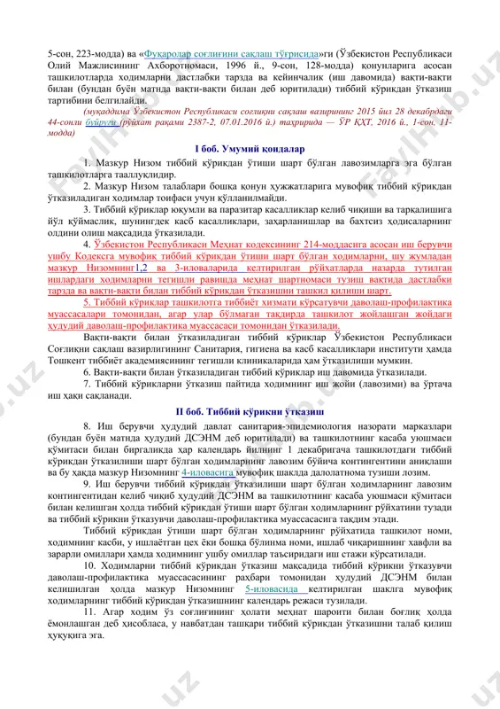 исоблансин. 3. мазкур буйруқ ўзбекистон республикаси адлия вазирлигида давлат рўйхатидан ўтказилган кундан бошлаб ўн кун ўтгандан кейин кучга киради. вазир а. икрамов тошкент ш., 2012 йил 10 июль, 200-сон ўзбекистон республикаси соғлиқни сақлаш вазирининг 2012 йил 10 июлдаги 200-сонбуйруғига илова ходимларни тиббий кўрикдан ўтказиш тартиби тўғрисида низом олдинги таҳрирга қаранг. мазкур низом ўзбекистон республикаси меҳнат кодекси (ўзбекистон республикаси олий мажлисининг ахборотномаси, 1996 й., 1-сонга илова), ўзбекистон республикасининг «аҳолининг санитария-эпидемиологик осойишталиги тўғрисида»ги, «меҳнатни муҳофаза қилиш тўғрисида»ги (ўзбекистон республикаси олий кенгашининг ахборотномаси, 1993 й., 5-сон, 223-модда) ва «фуқаролар соғлиғини сақлаш тўғрисида»ги (ўзбекистон республикаси олий мажлисининг ахборотномаси, 1996 й., 9-сон, 128-модда) қонунларига асосан ташкилотларда ходимларни дастлабки тарзда ва кейинчалик (иш давомида) вақти-вақти билан (бундан буён матнда вақти-вақти билан деб юритилади) тиббий кўрикдан ўтказиш тартибини белгилайди. (муқаддима ўзбекистон республикаси соғлиқни сақлаш вазирининг 2015 йил 28 декабрдаги 44-сонли буйруғи (рўйхат рақами 2387-2, 07.01.2016 й.) таҳририда — ўр қҳт, 2016 й., 1-сон, 11-модда) i боб. умумий …