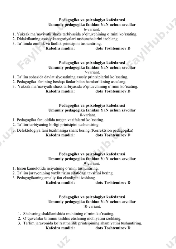 vollar 7-variant. 1. ta’lim sohasida davlat siyosatining asosiy printsiplarini ko’rsating. 2. pedagogika fanining boshqa fanlar bilan hamkorlikning asoslang. 3. yuksak ma’naviyatli shaxs tarbiyasida o’qituvchining o’rnini ko’rsating. kafedra mudiri: dots toshtemirov d pedagogika va psixologiya kafedarasi umumiy pedagogika fanidan yan uchun savollar 8-variant. 1. pedagogika fani oldida turgan vazifalarni ko’rsating. 1. ta’lim-tarbiyaning birligi printsipini tushuntiring. 1. defektologiya fani tuzilmasiga sharx bering.(korrektsion pedagogika) kafedra mudiri: dots toshtemirov d pedagogika va psixologiya kafedarasi umumiy pedagogika fanidan yan uchun savollar 9-variant. 1. inson kamolotida irsiyatning o’rnini tushuntiring. 2. ta’lim jarayonining yaxlit tizim sifatidagi tavsifini bering. 3. pedagogikaning amaliy fan ekanligini izohlang. kafedra mudiri: dots toshtemirov d pedagogika va psixologiya kafedarasi umumiy pedagogika fanidan yan uchun savollar 10-variant. 1. shahsning shakllanishida muhitning o’rnini ko’rsating. 2. o’quvchilar bilimini tashhis etishning mohiyatini izohlang. 3. ta’lim jarayonida ko’rsatmalilik printsipining ahamiyatini tushuntiring. kafedra mudiri: dots toshtemirov d pedagogika va psixologiya kafedarasi umumiy pedagogika fanidan yan uchun savollar 11-variant. 1. …