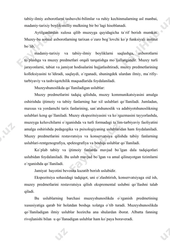 htirish, konservatsiyaga oid ish, muzey predmetlarini restavratsiya qilish ekspremental uslubni qo`llashni talab qiladi. bu uslublarning barchasi muzeyshunoslikda o`rganish predmetining xususiyatiga qarab bir holatdan boshqa xolatga o`tib turadi. muzeyshunoslikda qo`llaniladigan ilmiy uslublar hozircha ana shulardan iborat. albatta fanning rivojlanishi bilan u qo`llanadigan uslublar ham ko`paya boraveradi. muzeylar ko`p asrlik tarixga ega. misol tariqasida qadimgi yunon muzeylarini keltirish mumkin. muzeylarning dastlabki vatani yunonistondir. yunonistonda gelikon tog`i atrofida muzalarga bag`ishlab har besh yilda bir marta bayramlar o`tkazilib,unda shoirlar, rassomlar, va haykaltaroshlarning o`zaro musobaqalari bo`lib turgan. muzeylar ayniqsa yevropada uyg`onish davrida rivojlangan. 15 asrda italiyada ilk marotaba ommaviy muzey ochilgan. londondagi britaniya muzeyi (1753), parijdagi luvr muzeyi (1793) va boshqalar ham yevropadagi ilk ommaviy muzeylardan hisoblanadi. o`rta osiyo, xususan o`zbekiston muzeylari haqida gapiriladigan bo`lsa, san`at asarlari, badiiy boyliklar, odamlar sig`inadigan hayvonlar, xudolarning haykallari va yozuvlari qadrlangan va yig`ib borilgan, ammo ommaviy muzeylar yurtimizda rus bosqinidan keyin paydo bo`lgan.