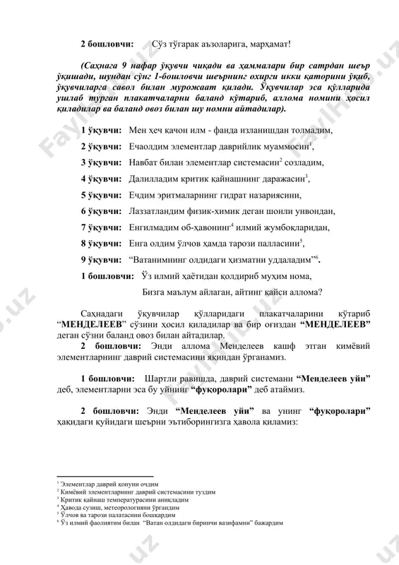 ҳеч қачон илм - фанда изланишдан толмадим, 2 ўқувчи: ечаолдим элементлар даврийлик муаммосин , 3 ўқувчи: навбат билан элементлар системасин созладим, 4 ўқувчи: далилладим критик қайнашнинг даражасин , 5 ўқувчи: ечдим эритмаларнинг гидрат назариясини, 6 ўқувчи: лаззатландим физик-химик деган шонли унвондан, 7 ўқувчи: енгилмадим об-ҳавонинг илмий жумбоқларидан, 8 ўқувчи: енга олдим ўлчов ҳамда тарози палласини , 9 ўқувчи: “ватанимнинг олдидаги ҳизматни уддаладим” . 1 бошловчи: ўз илмий ҳаётидан қолдириб муҳим нома, бизга маълум айлаган, айтинг қайси аллома? саҳнадаги ўқувчилар қўлларидаги плакатчаларини кўтариб “менделеев” сўзини ҳосил қиладилар ва бир оғиздан “менделеев” деган сўзни баланд овоз билан айтадилар. 2 бошловчи: энди аллома менделеев кашф этган кимёвий элементларнинг даврий системасини яқиндан ўрганамиз. 1 бошловчи: шартли равишда, даврий системани “менделеев уйи” деб, элементларни эса бу уйнинг “фуқоролари” деб атаймиз. 2 бошловчи: энди “менделеев уйи” ва унинг “фуқоролари” ҳақидаги қуйидаги шеърни эътиборингизга ҳавола қиламиз: “менделеев уйи” ҳақида ушбу бино менделеев – тарҳи - ла бўлди …