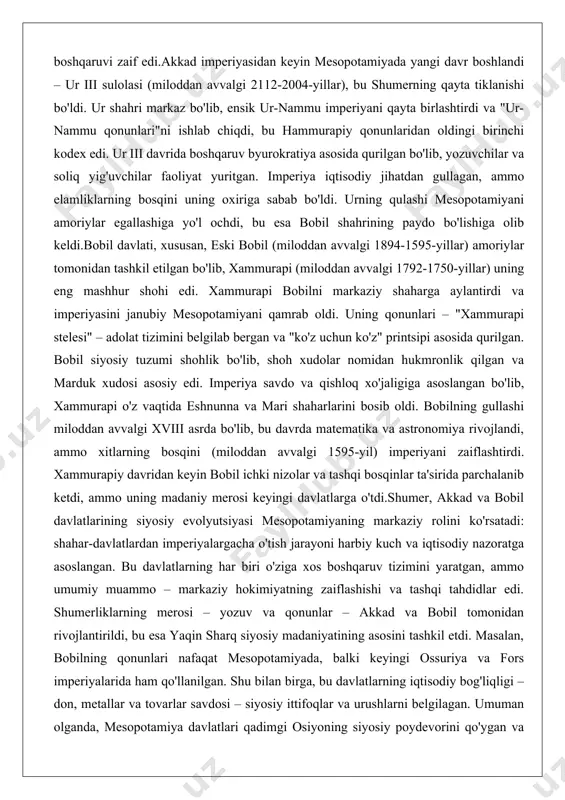 'lib, yozuvchilar va soliq yig'uvchilar faoliyat yuritgan. imperiya iqtisodiy jihatdan gullagan, ammo elamliklarning bosqini uning oxiriga sabab bo'ldi. urning qulashi mesopotamiyani amoriylar egallashiga yo'l ochdi, bu esa bobil shahrining paydo bo'lishiga olib keldi.bobil davlati, xususan, eski bobil (miloddan avvalgi 1894-1595-yillar) amoriylar tomonidan tashkil etilgan bo'lib, xammurapi (miloddan avvalgi 1792-1750-yillar) uning eng mashhur shohi edi. xammurapi bobilni markaziy shaharga aylantirdi va imperiyasini janubiy mesopotamiyani qamrab oldi. uning qonunlari – "xammurapi stelesi" – adolat tizimini belgilab bergan va "ko'z uchun ko'z" printsipi asosida qurilgan. bobil siyosiy tuzumi shohlik bo'lib, shoh xudolar nomidan hukmronlik qilgan va marduk xudosi asosiy edi. imperiya savdo va qishloq xo'jaligiga asoslangan bo'lib, xammurapi o'z vaqtida eshnunna va mari shaharlarini bosib oldi. bobilning gullashi miloddan avvalgi xviii asrda bo'lib, bu davrda matematika va astronomiya rivojlandi, ammo xitlarning bosqini (miloddan avvalgi 1595-yil) imperiyani zaiflashtirdi. xammurapiy davridan keyin bobil ichki nizolar va tashqi bosqinlar ta'sirida parchalanib ketdi, ammo uning madaniy merosi …