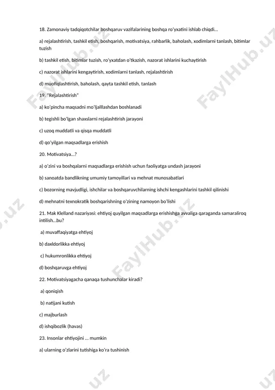 quyilgan maqsadlarga erishishga avvaliga qaraganda samaraliroq intilish…bu? a) muvaffaqiyatga ehtiyoj b) daxldorlikka ehtiyoj c) hukumronlikka ehtiyoj d) boshqaruvga ehtiyoj 22. motivatsiyagacha qanaqa tushunchalar kiradi? a) qoniqish b) natijani kutish c) majburlash d) ishqibozlik (havas) 23. insonlar ehtiyojini … mumkin a) ularning o’zlarini tutishiga ko’ra tushinish b) bevosita kuzatish c) ularning malaksiga ko’ra tushunish d) bevosita o’lchash 24. vazifalarning amalga oshirish javobgarligini shaxs yoki shaxslar guruhini topshirish jarayoni a) motivatsiya b) deligirovanie c) kommunikatsiya d) nazorat 25. boshqaruvning besh umumiy vazifalaridan eng quyi va yuqori vazifasini aniqlang a) rejalashtirish, nazorat b) motivatsiya, nazorat c) rejalashtirish, muvofiqlashtirish d) rejalashtirish, tashkil etish 26. maqsadlar–bu. a) aniq yakuniy holatlar bo’lib, u yoki bu sub’ektning faoliyati unga erishishga qaratiladi b) yuqori foyda olish uchun barcha bilim va ko’nikmalarni bir yo’nalishga yo’naltirish c) tavakkalchilik asosida ko’zlangan maqsad sari harakat d) rejalashtirish asosida amalga oshiriladigan jarayon 27. axborot — bu: a) ma’lumotlar to’plami b) xabarlar majmuasi c) …
