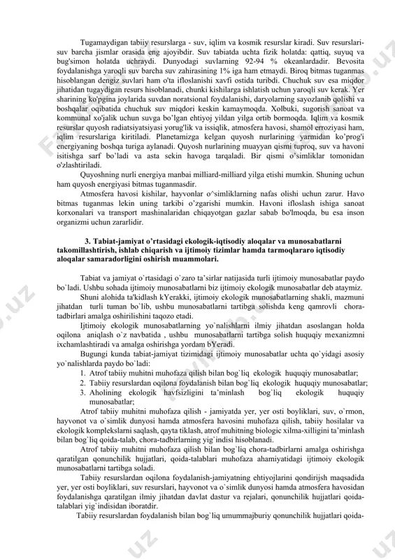 vositalari orqali ta'sir etadi. tabiiy resurslar - ovqatga ishlatiladigan yovvoyi o’simliklar va hayvonlar, kishilar ichadigan va boshqa ko'p maqsadlarda foydalanadigan suvlar, metallar olinadigan rudalar, uylar quriladigan yogoch taxtalar, energiya va yoqilg'i manbalari bo’lgan kumir, neft, tabiiy gazlardir. tabiiy resurslardan to'g'ri foydalanish va ularni muhofaza qilish uchun klasifikatsiya qilish zarur. tabiiy resurslar ikki turga bulinadi: tugaydigan va tugamaydigan resurslarga. tugaydigan resurslar o'z navbatida 2 gruppaga bo'linadi - tiklanadigan va tiklanmaydigan. tiklanmaydigan tabiiy resurslar yoki foydalanayotgan darajadan yuz ming marta va million - million marta sekin tiklanadigan tabiiy resurslar birinchi gruppaga kiradi. butunlay yo'q bolib ketadigan va juda kamayib qoladigan yer osti boyliklari, foydali qazilmalar shular jumlasidandir. demak, bunday resurslarni tiklab bo'lmas ekan, mineral resurslardan ratsional foydalanish ularni tejab-tergab ishlatish va qazib olayotganda xo'jalikning boshqa sohalariga, chunonchi yerlarga zarar etkazishga yo'l qo'ymaslik kerak. havo, suv resurslari, energiya (quyosh energiyasi, yadro, geotermal, shamol, tcf iqin energiyalari) er osti qazilmalari (ko’mir, neft, gaz, ruda …