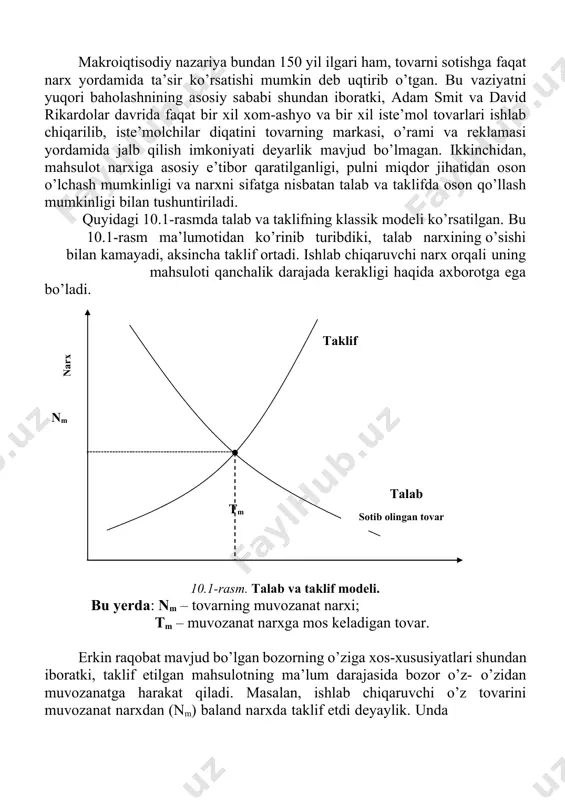 ng eng muhim elementi bo’lgan holda ko’p jihatdan korxonaning moliyaviy ahvolini, uning likvidligini va moliyaviy xavf-xatarga munosabatini belgilaydi. narx siyosati bozordagi raqobat kurashining eng samarali vositasi bo’lib qolmoqda. makroiqtisodiy nazariya bundan 150 yil ilgari ham, tovarni sotishga faqat narx yordamida ta’sir ko’rsatishi mumkin deb uqtirib o’tgan. bu vaziyatni yuqori baholashnining asosiy sababi shundan iboratki, adam smit va david rikardolar davrida faqat bir xil xom-ashyo va bir xil iste’mol tovarlari ishlab chiqarilib, iste’molchilar diqatini tovarning markasi, o’rami va reklamasi yordamida jalb qilish imkoniyati deyarlik mavjud bo’lmagan. ikkinchidan, mahsulot narxiga asosiy e’tibor qaratilganligi, pulni miqdor jihatidan oson o’lchash mumkinligi va narxni sifatga nisbatan talab va taklifda oson qo’llash mumkinligi bilan tushuntiriladi. quyidagi 10.1-rasmda talab va taklifning klassik modeli ko’rsatilgan. bu 10.1-rasm ma’lumotidan ko’rinib turibdiki, talab narxining o’sishi bilan kamayadi, aksincha taklif ortadi. ishlab chiqaruvchi narx orqali uning mahsuloti qanchalik darajada kerakligi haqida axborotga ega bo’ladi. nmtaklif tm talab sotib olingan tovar narx …