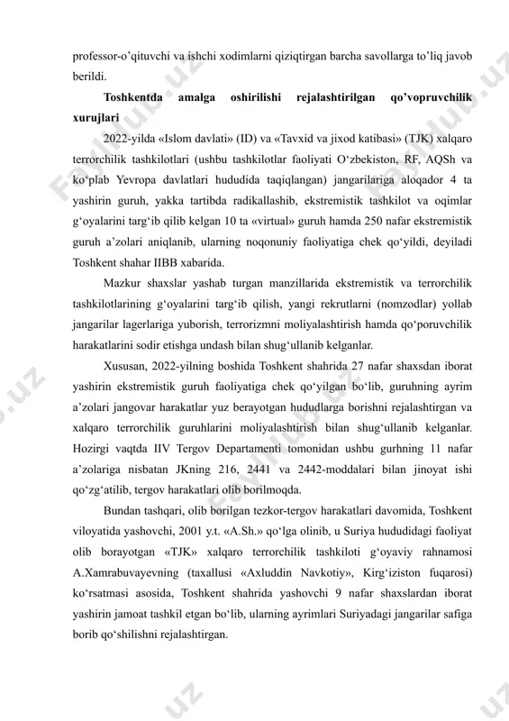 asosida, portlovchi moddalar va portlatish qurilmalarini izlab topish usullari hamda shubhali predmetlar (sumka, karton quti, jamadon) aniqlanganda universitet jamoasi va talabalarining hatti-harakatlari to’g’risida tegishli ko’rsatmalar berdi.shuningdek, o’quv-seminar mashg’uloti jarayonida mashg’ulotlar uchun mo’ljallangan o’quv plakatlari va portlatish qurilmalarining maketlari yig’ilish qatnashchilariga ko’rsatib o’tildi. mashg’ulot davomida professor-o’qituvchi va ishchi xodimlarni qiziqtirgan barcha savollarga to’liq javob berildi. toshkentda amalga oshirilishi rejalashtirilgan qo’vopruvchilik xurujlari 2022-yilda «islom davlati» (id) va «tavxid va jixod katibasi» (tjk) xalqaro terrorchilik tashkilotlari (ushbu tashkilotlar faoliyati o‘zbekiston, rf, aqsh va ko‘plab yevropa davlatlari hududida taqiqlangan) jangarilariga aloqador 4 ta yashirin guruh, yakka tartibda radikallashib, ekstremistik tashkilot va oqimlar g‘oyalarini targ‘ib qilib kelgan 10 ta «virtual» guruh hamda 250 nafar ekstremistik guruh a’zolari aniqlanib, ularning noqonuniy faoliyatiga chek qo‘yildi, deyiladi toshkent shahar iibb xabarida. mazkur shaxslar yashab turgan manzillarida ekstremistik va terrorchilik tashkilotlarining g‘oyalarini targ‘ib qilish, yangi rekrutlarni (nomzodlar) yollab jangarilar lagerlariga yuborish, terrorizmni moliyalashtirish hamda qo‘poruvchilik harakatlarini sodir etishga undash …