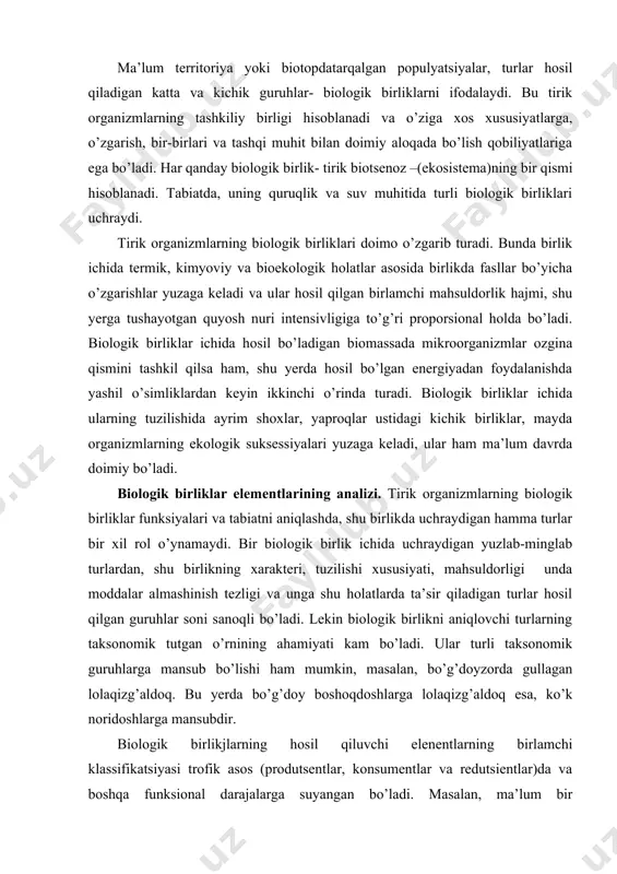 birlikni aniqlovchi turlarning taksonomik tutgan o’rnining ahamiyati kam bo’ladi. ular turli taksonomik guruhlarga mansub bo’lishi ham mumkin, masalan, bo’g’doyzorda gullagan lolaqizg’aldoq. bu yerda bo’g’doy boshoqdoshlarga lolaqizg’aldoq esa, ko’k noridoshlarga mansubdir. biologik birlikjlarning hosil qiluvchi elenentlarning birlamchi klassifikatsiyasi trofik asos (produtsentlar, konsumentlar va redutsientlar)da va boshqa funksional darajalarga suyangan bo’ladi. masalan, ma’lum bir o’tloqzordagi tirik organizmlarning biologik birligini aniqlashda, u yerda tol 2ta, yovvoyi olma (2ta), qo’ng’irbosh 10 gektar, sebarga 2ta borligi aniqlangan. biologik birliklar analizi. tabiatdagi har bir biologik birlikni nomlash va klassifikatsiya qilish uchun quyidagi xususiyat va belgilarga ahamiyat berish kerak, ya’ni: 1. dominant, subdominant turlar va ularning hayot formalari, fiziologik holatlari 2. birlik (jamoa) yashash sharoiti, holati, tavsifi 3. biologik birlikning funksional xususiyati undagi o’zgarishlar. tirik organizmlar birliklari hosil bo’lishida: a)raqobatlikningmustasnoligi; b) bir –birlariga qarash turlari va ularning guruhlari o’rtasidagi simbiotik munosabatlar mavjudligi; d) turlarning evolutsion rivojlanishida hosil qilgan bioekologik xususiyatlari kabi qonuniyatlar biologik birliklarni bit –biridan ajralib …