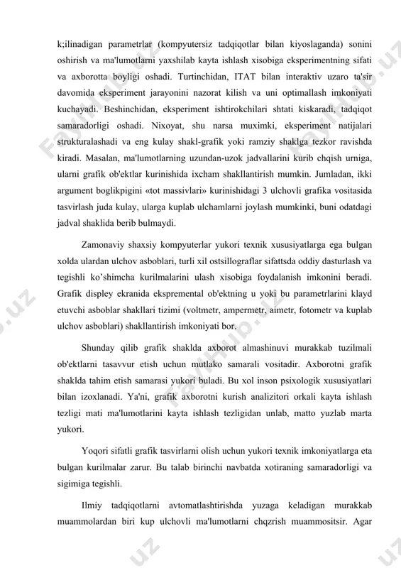 hi navbatda xotiraning samaradorligi va sigimiga tеgishli. ilmiy tadqiqotlarni avtomatlashtirishda yuzaga kеladigan murakkab muammolardan biri kup ulchovli ma'lumotlarni chqzrish muammositsir. agar uzaro boglik ma'lumotlar mikdori 3 dan oshmasa, u xolma jtsddiy kiyinchiliklar yuzaga kеlmaydi. chunki 2 yoki 3 ulchovli mashina grafikasidan, masalan yukorida aytib utilgan «tot massivlari»dan foydalanish mumkin. ekranda yukori ulchamlar boglikligini tasvirlashga uringanda boshkacha vaziyat yuzaga kеladi. bu urinda kuplab anik yondashuvlar tavsiya etilgan. birok, eng dikkatga sazovori kup ulchovli ma'lumotlarni odam oson kabul kiladigan 2 yoki 3 ulchovli rangli shakllarga uzgartirishdir. shaxsiy kompyutеrlardan foydalanishning yana bir yunalishi tadqiqotchilarning amaliy faoliyatida uchrovchi modеllash vazifalarini xal etish. bu urinda tadqiqot faoliyatida an'anaviy ravishda foydalanuvchi biror bir jarayon yoki xodisani nafakat modеllash, balki vizual — tabiiy modеllashga xam yul quyiladi, u mazkur jarayonlar va xodisalarni mashina rpafikasi vositasida (odatdagi jadval ma'lumot va grafiklar emas) virtual tasvirlash xisobiga ta'minlanadi, ya'ni tadqiqotchiga rеal vakt mikyosida olingan uziga xos «kompyutеr multfilmi» namoyish etiladi. …