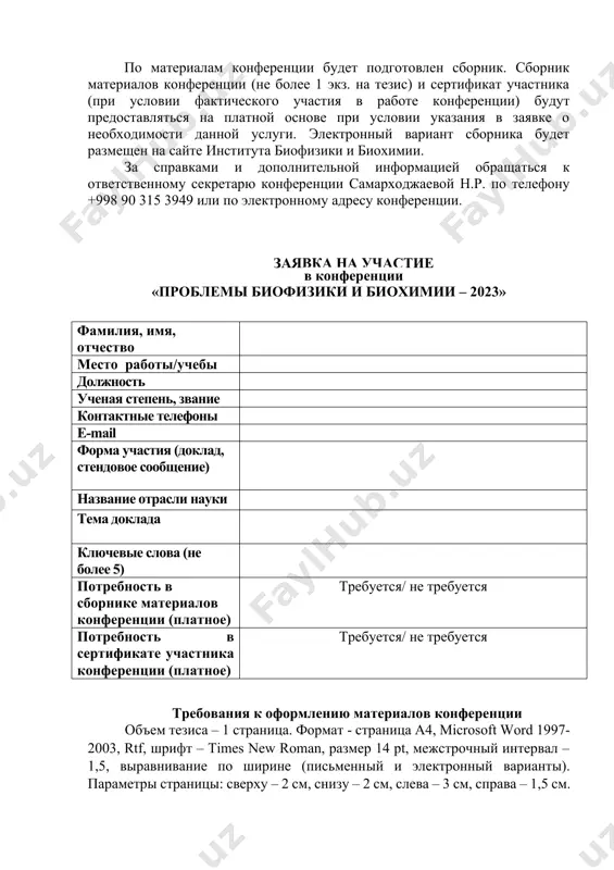 вка на участие в конференции «проблемы биофизики и биохимии – 2023» фамилия, имя, отчество место работы/учебы должность ученая степень, звание контактные телефоны e-mail форма участия (доклад, стендовое сообщение) название отрасли науки тема доклада ключевые слова (не более 5) потребность в сборнике материалов конференции (платное) требуется/ не требуется потребность в сертификате участника конференции (платное) требуется/ не требуется требования к оформлению материалов конференции объем тезиса – 1 страница. формат - страница а4, microsoft word 1997-2003, rtf, шрифт – times new roman, размер 14 pt, межстрочный интервал – 1,5, выравнивание по ширине (письменный и электронный варианты). параметры страницы: сверху – 2 см, снизу – 2 см, слева – 3 см, справа – 1,5 см. тезисы могут быть отправлены по электронной почте: bbi.conference2023@mail.ru «конференция» до 5 мая 2023 года. текст тезисов, написанный (в порядке предпочтения) на английском, русском или узбекском языке, должен содержать: 1. название (печатается полужирным шрифтом прописными буквами по центру страницы). 2. …