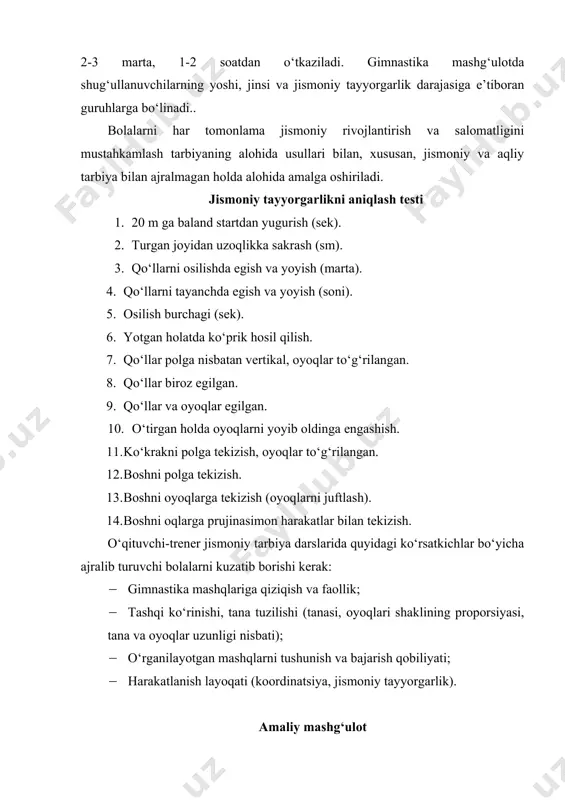 ismoniy tayyorgarlik darajasiga e’tiboran guruhlarga bо‘linadi.. bolalarni har tomonlama jismoniy rivojlantirish va salomatligini mustahkamlash tarbiyaning alohida usullari bilan, xususan, jismoniy va aqliy tarbiya bilan ajralmagan holda alohida amalga oshiriladi. jismoniy tayyorgarlikni aniqlash testi 1. 20 m ga baland startdan yugurish (sek). 2. turgan joyidan uzoqlikka sakrash (sm). 3. qо‘llarni osilishda egish va yoyish (marta). 4. qо‘llarni tayanchda egish va yoyish (soni). 5. osilish burchagi (sek). 6. yotgan holatda kо‘prik hosil qilish. 7. qо‘llar polga nisbatan vertikal, oyoqlar tо‘g‘rilangan. 8. qо‘llar biroz egilgan. 9. qо‘llar va oyoqlar egilgan. 10. о‘tirgan holda oyoqlarni yoyib oldinga engashish. 11. kо‘krakni polga tekizish, oyoqlar tо‘g‘rilangan. 12. boshni polga tekizish. 13. boshni oyoqlarga tekizish (oyoqlarni juftlash). 14. boshni oqlarga prujinasimon harakatlar bilan tekizish. о‘qituvchi-trener jismoniy tarbiya darslarida quyidagi kо‘rsatkichlar bо‘yicha ajralib turuvchi bolalarni kuzatib borishi kerak: · gimnastika mashqlariga qiziqish va faollik; · tashqi kо‘rinishi, tana tuzilishi (tanasi, oyoqlari shaklining proporsiyasi, tana va oyoqlar uzunligi nisbati); …