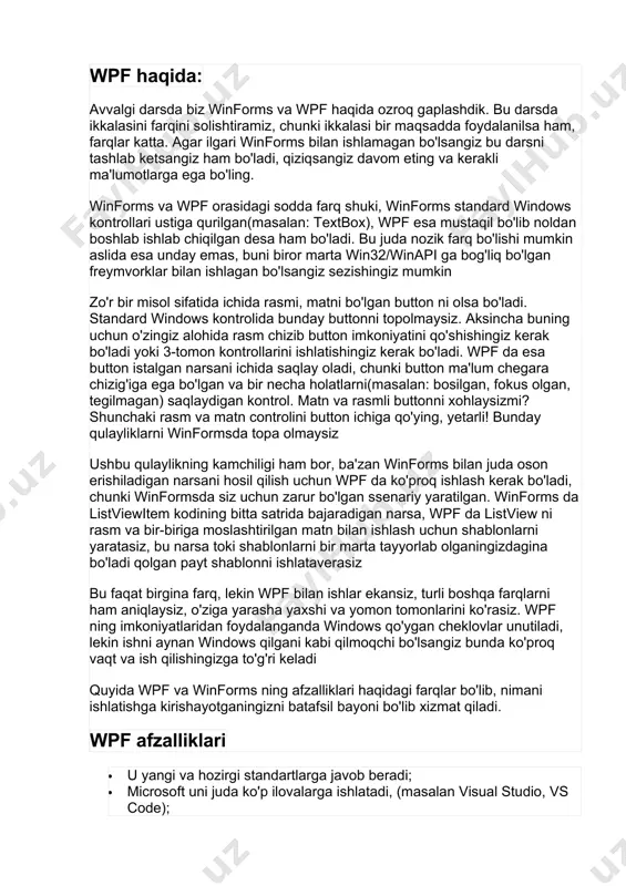 terfeysni yasashda va o'zgartirishda juda qulay vosita, shuningdek dizayn qismi va kod qismini ajratib ishlashga yordam beradi; · ma'lumotlarni joylashtirishda ma'lumot va layoutni ajratadi; · grafik interfeysni chizishda apparat tezlatgichini ishlatadi, bu esa ishlash tezligiga ijobiy ta'sir qiladi; · foydalanuvchi interfeysini windows ilovalari uchun ham web(silverlight/xbap) ilovalar uchun ham ishlatish imkonini beradi. winform afzalliklari: · bu ancha eski va ko'p bora ishlatilgan va sinalgan; · allaqachon 3-tomon kontrollari bilan boy bo'lib, tekin yoki sotib olish uchun tayyor; · visual studio dizayner qismi wpf dan ko'ra winforms uchun yaxshiroq, wpf da ko'p ishlarni o'zingiz qilishingizga to'g'ri keladi.