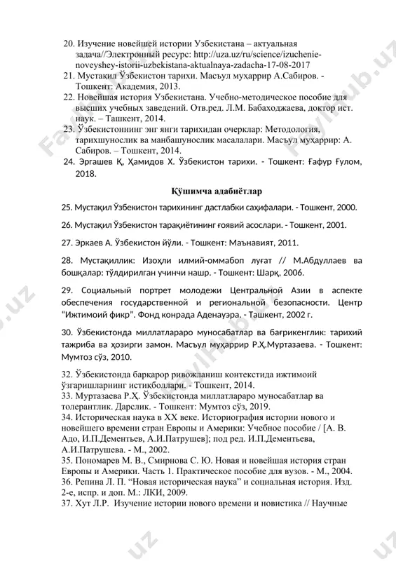 ҳаррир: а. сабиров, с.пўлатова. – тошкент, 2014. 20. изучение новейшей истории узбекистана – актуальная задача//электронный ресурс: http://uza.uz/ru/science/izuchenie-noveyshey-istorii-uzbekistana-aktualnaya-zadacha-17-08-2017 21. мустақил ўзбекистон тарихи. масъул муҳаррир а.сабиров. - тошкент: академия, 2013. 22. новейшая история узбекистана. учебно-методическое пособие для высших учебных заведений. отв.ред. л.м. бабаходжаева, доктор ист. наук. – ташкент, 2014. 23. ўзбекистоннинг энг янги тарихидан очерклар: методология, тарихшунослик ва манбашунослик масалалари. масъул муҳаррир: а. сабиров. – тошкент, 2014. 24. эргашев қ, ҳамидов х. ўзбекистон тарихи. - тошкент: ғафур ғулом, 2018. қўшимча адабиётлар 25. мустақил ўзбекистон тарихининг дастлабки саҳифалари. - тошкент, 2000. 26. мустақил ўзбекистон тарақиётининг ғоявий асослари. - тошкент, 2001. 27. эркаев а. ўзбекистон йўли. - тошкент: маънавият, 2011. 28. мустақиллик: изоҳли илмий-оммабоп луғат // м.абдуллаев ва бошқалар: тўлдирилган учинчи нашр. - тошкент: шарқ, 2006. 29. социальный портрет молодежи центральной азии в аспекте обеспечения государственной и региональной безопасности. центр “ижтимоий фикр”. фонд конрада аденауэра. - ташкент, 2002 г. 30. ўзбекистонда миллатлараро муносабатлар ва …