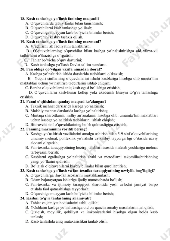 riy tayyorgarlikka; 27. kasbni tanlashda qiziqishni aniqlash mezonlaridan biri? a. kasbga nisbatan mexr-muhabbat bilan yondoshish; b. kasb tanlashda aniq mutaxasislikni tanlab olish; c. a`lo va yaxshi baholar bilan o’qish; d. yuqori axloqiy sifatlarga ega bo’lish; 28. uslubchining kasb tanlashga yo’llashda boshqaruv ahamiyati nimadan iborat? a. yosh avlodni hayotga, mehnatga tayyorlash; b. ekskurciyalarni tashkil qilish; c. ota-onalar bilan suhbatlar tashkil qilish; d. o’qituvchilar faoliyatini yo’lga qo’yish; 29. uslubchiga qanday talablar quyiladi? a. ishlab chiqarish bilan tanishish; b. o’quvchilarda siyosiy-axloqiy, mehnatsevarlik, aqliy, estetik va jismoniy jihatdan kamol toptirish; c. shaxsiy qobiliyatni namoyon qilish; d. o’z kasbini puxta bilish; 30. uslubchining maxsus tayyorgarligi nimadan iborat? a. psixofiziologik bilimlarga ega bo’lish; b. diagnostik savolnomalarni qullay bilish; c. psixolo-pedagogik, umumtexnik tayyorgarligi; d. ta`lim metodlarini egallanganlik; javoblar kaliti № 1 2 3 4 5 6 7 8 9 10 11 12 13 14 15 j № 16 17 18 19 20 21 22 23 24 25 …