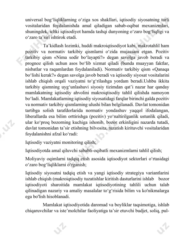 , iqtisodiyot tarmoqlari o‘rtasidagi universal bog‘liqliklarning o‘ziga xos shakllari, iqtisodiy siyosatning turli vositalaridan foydalanishda amal qiladigan sabab-oqibat mexanizmlari, shuningdek, ichki iqtisodiyot hamda tashqi dunyoning o‘zaro bog‘liqligi va o‘zaro ta’siri ishtirok etadi. ta’kidlash lozimki, huddi makroiqtisodiyot kabi, makrotahlil ham pozitiv va normativ tarkibiy qismlarni o‘zida mujassam etgan. pozitiv tarkibiy qism «nima sodir bo‘layapti?» degan savolga javob beradi va prognoz qilish uchun asos bo‘lib xizmat qiladi (bunda muayyan faktlar, nisbatlar va raqamlardan foydalaniladi). normativ tarkibiy qism «qanaqa bo‘lishi kerak?» degan savolga javob beradi va iqtisodiy siyosat vositalarini ishlab chiqish orqali vaziyatni to‘g‘rilashga yordam beradi.ushbu ikkita tarkibiy qismning uyg‘unlashuvi siyosiy tizimdan qat’i nazar har qanday mamlakatning iqtisodiy ahvolini makroiqtisodiy tahlil qilishda namoyon bo‘ladi. mamlakatlarning iqtisodiy siyosatidagi farqlar birinchi galda pozitiv va normativ tarkibiy qismlarning ulushi bilan belgilanadi. davlat tomonidan tartibga solish tarafdorlarida normativ yondashuv yaqqol ifodalangan, liberallarda esa bilim orttirishga (pozitiv) yo‘naltirilganlik ustunlik qiladi, ular ko‘proq bozorning kuchiga ishonib, bozor erkinligini nazarda tutadi, …